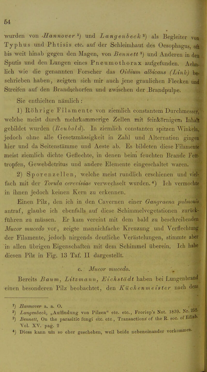 64 ■wurden von 'Sannover ^) und Langenbeck^) als Begleiter von Typhus und Phtisis etc. auf der Schleimhaut des Oesophagus, oft bis weit hinab gegen den Magen, von Bennett *) und Anderen in den Sputis und den Lungen eines Pneumothorax aufgefunden. Aelin- lich wie die genannten Forscher das Oidium albicans (Link) be- schrieben haben, zeigten sich mir auch jene graulichen Flecken und Streifen auf den ßrand^chorfen und zwischen der .Brandpulpe. Sic cntliielten nämlich : ' 1) Röhrige Filamente von ziemlich constantem Durchmc hi. welche meist durch mehrkammcrigc Zellen mit feinkörnigen! Inlialt gebildet wurden [Reubold). Li ziemlich constanten spitzen Winkeln, jedoch ohne alle Gesetzmässigkeit in Zahl und Alternation gingen hier und da Seitenstiimme und Aeste ab. Es bildeten diese Filamente meist ziemlich dichte Geflechte, in denen beim feuchten Brande Fi^tt- tropfen, Gewebdetritus und andere Elemente eingeschaltet waren. 2) Sporcnzellcn, welche meist rundlich erschienen und viel- fach mit der Torula cerevisiae verwechselt wurden. ^) Ich vermochte in ihnen jedoch keinen Kern zu erkennen. Einen Pilz, den ich in den Cavernen einer Ganyraena puhnoms antraf, glaube ich ebenfalls auf diese Scliimmelvegetationen zuriick- füliren zu müssen. Er kam vereint mit dem bald zu beschi-eibcnden Mucor mucedo vor, zeigte mannichfache Kreuzung und Verflechtung der Filamente, jedoch nirgends deutliche Verästelungen, stimmte aber in allen übrigen Eigenschaften mit dem Schimmel überein. Ich habe diesen Pilz in Fig. 13 Taf. II dargestellt. c. Mucor mucedo. Bereits Baum, Litzmann, Eichstädt haben bei Lungenbrand einen besonderen Pilz beobachtet, den Küchenmeister nach dem Hannover a. a. O. 2) Lungenbeck, „Auffindung von Pilzen etc. etc., Froriep's Not. 1839. Nr. 252. 3) Bennett, On the parasitic fungi e'tc. etc., Transactiong- of the B. soc. of Edml). Vol. XV. pag. 2 ♦) Diess kann um so eher geschehen, weil beide nebeneinander vorkommen.