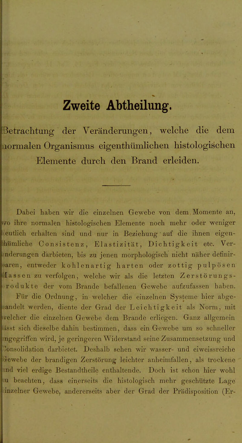 Zweite Abtheilung. Betrachtung der Veränderungen, welche die dem normalen Organismus eigenthümlichen histologischen Elemente durch den Brand erleiden. Dabei haben wir die einzelnen Gewebe von dem, Momente an, pro ihre normalen histologischen Elemente noch mehr oder weniger i.eutlich erhalten sind und nur in Beziehung' auf die ihnen eigcn- hümliche Consistenz, Elastizität, Dichtigkeit etc. Ver- nderungen darbieten, bis zu jenen morphologisch nicht näher definir- ■laren, entweder kohlenartig harten oder zottig pulpösen i/Iassen zu verfolgen, welche wir als die letzten ZerStörungs- rodukte der vom Brande befallenen Gewebe aufzufassen haben. Für die Ordnung, in welcher die einzelnen Systeme hier abge- landelt werden, diente der Grad der Leichtigkeit als Norm, mit iv^elcher die einzelnen Gewebe dem Brande erliegen. Ganz allgemein üsst sich dieselbe dahin bestimmen, dass ein Gewebe um so schneller ingegrifFen wird, je geringeren Widerstand seine Zusammensetzung und Konsolidation darbietet. Deshalb sehen wir wasser- und eiweissreiche 'xewebe der brandigen Zerstörung leichter anheimfallen, als trockene md viel erdige Bestandtheile enthaltende. Doch ist schon hier wohl u beachten, dass einerseits die histologisch mehr geschützte Lage inzelner Gewebe, andererseits aber der Grad der Prädisposition (Er-