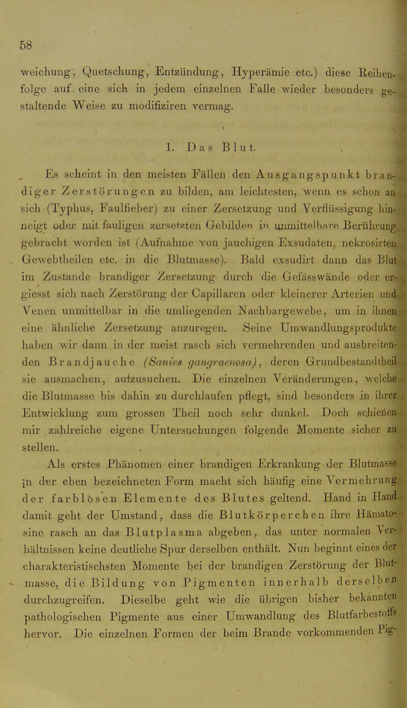 weichung, Quetscliung, Entzündung, Hyperämie etc.) diese Eeihen- folge auf eine sick in jedem einzelnen Falle wieder besonders ge- staltende Weise zu modifiziren vermag. 1. Das Blut. Es scheint in den meisten Fällen den Ausgangspunkt bran- diger Zerstörungen zu bilden, am leichtesten, wenn es schon au sich (Typhus, Faulfieber) zu einer Zersetzung und Yerflüssigung hin- neigt odßr mit fauJigcn zersetzten Gebilden uiimittell);iT« Berührung gebracht worden ist (Aufnahme von jauchigen Exsudaten, nekrosii ten . Gewebtheilen etc. in die Blutmasse). Bald exsudirt dann das Blut im Zustande brandiger Zersetzung durch die Gcfässwände oder ci- giesst sich nach Zerstörung der Capillaren oder kleinerer Arterien und Venen unmittelbar in die umliogcndcn Nachbargewebc, um in ilinen eine ähnliche Zei'setzung anzuregen. Seine Urawandlungsproduktc haben wir dann in der meist rasch sich verraehi'enden und ausbreiten- den Brandjauche (Sanies gangraenosa), deren Grundbestaudtheil sie ausmachen, aufzusuchen. Die einzelnen Veränderungen, welche die Blutmasse bis dahin zu durchlaufen pflegt, sind besonders in ihrer Entwicklung zum grossen Thcil noch sehr dunkel. Doch schienen mir . zahlreiche eigene Untersuchungen folgende Momente sicher zu stellen. Als erstes Phänomen einer brandigen Erki'ankung der Blutmasse in dm' eben bezeichneten Form macht sich häufig eine Vermehrung der farblösen Elemente des Blutes geltend. Hand in Hand damit geht der Umstand, dass die Blutkörperchen ihi'e Häniato- sine rasch an das Blutplasma abgeben, das unter normalen Ici- hältnissen keine deutliche Spur derselben enthält. Nun beginnt eines der charakteristischsten Momente bei der brandigen Zerstörung der Blut- - niasse, die Bildung von Pigmenten innerhalb derselben durchzugreifen. Dieselbe geht wie die übrigen bisher bekannten pathologischen Pigmente aus einer Umwandlung des Blutfarbestofts hervor. Die einzelnen Formen der beim Brande vorkommenden Pig-
