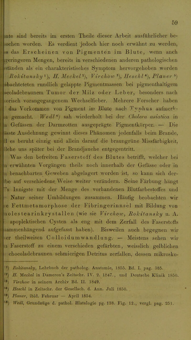 ite sind bereits im ersten Theile dieser Arbeit ausführlicher be- chen worden. Es verdient jedoch hier noch erwähnt zu werden, - das Erscheinen von Pigmenten im Blute, wenn anch cringeren Mengen, bereits in verschiedenen anderen pathologischen fänden als ein charakteristisches Symptom hervorgehoben worden BokitansJcy^), ff. Meckel^), Vtrchöw % HescJil *), Planer ^) hachteteten rundlich gelappte Pigmentmassen bei pigmenthaltigem oladebraunem Tumor der Milz oder Leber, besonders nach lisch vorangegangenem Wechselfieber. Mehrere Forscher haben das Vorkommen von Pigment im Blute nach Typhus aufmei'i-'- 1 gemacht. Wedl^) sah wiederholt bei der Cholera asiatica in I Gefässen der Darmzotten ausgeprägte Pigmentkörper. — Die isste Ausdehnung gewinnt dieses Phänomen jedenfalls beim Brande, I es beruht einzig und allein darauf die braungrüne Missfärbigkeit, Iche uns später bei der Brandjauche entgegentritt. Was den befreiten Faserstoff des Blutes betrifft, welcher bei 1 erwähnten Vorgängen theils noch innerhalb der Gefässe oder in 1 benachbarten Geweben abgelagert worden ist, so kann sich der- 'ic auf verschiedene. Weise weiter verändei'n. Seine Färbung hängt s Innigste mit der Menge des vorhandenen Blutfarbestoffes und Natur seiner Umbildungen ziisammen. Häufig beobachten wir (\ Fettmetamorphose der Fibringerinnsel mit Bildung von 1 olestearinkrystallen (wie sie Virchow, Rokitansky u. A. apoplektischen Cysten als eng mit dem Zerfall des Faserstoffs ammenhängend aufgefasst haben). Bisweilen auch begegnen wir IT theilweisen Colloidumwan.dlung. — Meistens sehen wir I Faserstoff zu einem verschieden gefärbten, weisslich gelblichen chocoladebraunen schmierigen Deti'itus zerfallen, dessen mikrosko- Jtokiiansky, Lehrbuch der patholog. Anatomie, 1855. Bd. I. pag. 385. H. Meckel in Dameron's Zeitschr. IV. 2. 1847., und Deutsche Klinik 1850. Virchow in seinem Archiv Bd. II. 1849. Eeschl in Zeitschr. der Gesellsch. d. Ann. Juli 1850. Planer, ibid. Februar — April 1854. Wedl, Grundziige d. pathol. Histologie pg. 138. Fig. 12., vcrgl. pag. 251.