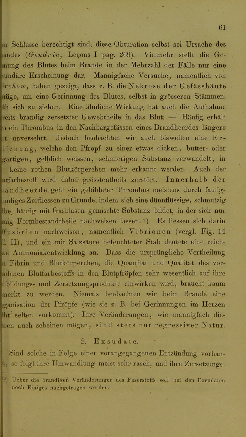 II Schlüsse berechtigt sind, diese Obturation selbst sei Ursache des indes [Oendrin, Le9ons I pag. 269). Vielmehr stellt die Ge- iiung des Blutes beim Brande in der Mehrzahl der Fälle mir eine undäre Erscheinung dar. Mannigfache Versuche, namentlich von trchoto, haben gezeigt, dass z. B. die Nekrose der Gefässhäute »lüge, um eine Gerinnung des Blutes, selbst in grösseren Stämmen, kh sich zu ziehen. Eine ähnliche Wirkung hat auch die Aufnahme veits brandig zersetzter Gewebtheile in das Blut. — Häufig erhält 11 ein Thrombus in den Nachbargefässen eines Brandheerdes längere tt unversehrt. Jedoch beobachten wir auch bisweilen eine Er- ;ichung, welche den Pfropf zu einer etwas dicken, butter- oder t>-artigen, gelblich weissen, schmierigen Substanz verwandelt, in keine rothen Blutkörperchen mehr erkannt werden. Auch der utfarbestofF wird daher grösstentheils zerstört. Innerhalb der .andheerde geht ein gebildeter Thrombus meistens durch fauHg- i.ndiges Zerfliessen zu Grunde, indem sich eine dünnflüssige, schmutzig Ibe, häufig mit Gasblasen gemischte Substanz bildet, in der sich nur mig Formbestandtheile nachweisen lassen. ^) Es Hessen sich darin ffusorien nachweisen, namentlich Vibrionen (vergl. Fig. 14 II), und ein mit Salzsäure befeuchteter Stab deutete eine reich- nie Ammoniakentwicklung an. Dass die ursprüngliche Vertheilung II Fibrin und Blutkörperchen, die Quantität und Qualität des vor- iidenen Blutfarbestoffs in den Blutpfröpfen sehr wesentlich auf ihre iibildungs- und Zersetzungsprodukte einwirken wird, braucht kaum inerkt zu werden. Niemals beobachten wir beim Brande eine i^anisation der Pfröpfe (wie sie z. B. bei Gerinnungen im Herzeji ht' selten vorkommt). Ihre Veränderungen, wie mannigfach die- oen auch scheinen mögen, sind stets nur regressiver Natur. 2. Exsudate. Sind solche in Folge einer vorangegangenen Entzündung vorhan- .1, so folgt ihre Umwandlung meist sehr rasch, und ihre Zersetzungs- ') Ueber die brandigen Verändeniiigen dos Faserstoffs soll bei den Exsudaten noch Einiges nacbgetragen werden.