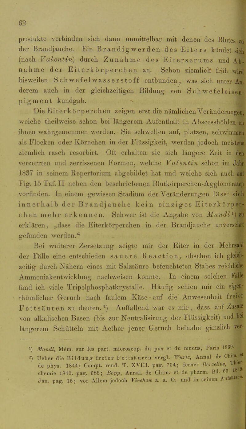 Produkte verbinden sich dann unmittelbar mit denen des Blutes /u der Brandjauche. Ein Brandig werden des Eiters kündet sich (nach Valentin) durch Zunahme des Eiterserums und Ab- nahme der Eiterkörperchen an. Schon ziemlich früh wird bisweilen Schwefelwasserstoff entbunden, was sich unter An- derem auch in der gleichzeitigen Bildung von Schwefeleisen- p i g m e n t kundgab. Die Eiterkörperchen zeigen erst die nämlichen Veränderungen, welche theilweise schon bei längerem Aufenthalt in Ahscesshöblcu an ihnen wahrgenommen werden. Sie schwellen auf, platzen, schwimmen als Flocken oder Körnchen in der Flüssigkeit, werden jedoch meistens ziemlich rasch rcsorbirt. Oft erhalten sie sich längere Zeit in den verzerrten und zerrissenen Formen, welche Valentin schon im Jahr 1837 in seinem Repertorium abgebildet hat und welche sich auch aut Fig. 15 Taf. II neben den beschriebenen Blutkörperchen-Agglonieiaten vortinden. In einem gewissen Stadium der Veränderungen lässl sich innerhalb der Brandjauche kein einziges Eiterkörper- chen mehr erkennen. Schwer ist die Angabe von Mandl erklären, „dass die Eiterkörperchen in der Brandjauche unver.^ehrt gefunden werden. Bei weiterer Zersetzung zeigte mir der Eiter in der Melu'zalil der Fälle eine entschieden sauere Reaction, obschon ich gleich- zeitig durch Nähern eines mit Salzsäure befeuchteten Stabes reichliche Ammoniakentwicklung nachweisen konnte. In einem solchen Falle fand ich viele Tripelphosphatkrystalle. Häufig schien mir ein eigefi- thümlicher Geruch nach faulem Käse-auf die Anwesenheit freier Fettsäuren zu deuten.*) Auffallend war es mir, dass auf Zusatz von alkalischen Basen (bis zur Neutralisirung der Flüssigkeit) und bei längerem Schütteln mit Aether jener Geruch beinahe gänzlich ver- 1) Mandl, Mdm. sur les part. microscop. du pus et du mucus, Paris 1839. 2) Ueber die Bildung freier Fettsäuren vergl. Wurtz, Annal. de Chim. de phys. 1844; Compt. rend. T. XVIII. pag. 704; ferner Berr.elius, Thier- chemie 1840. pag. 685; Bopp, Annal. de Chim. et de ])liarm. Bd. 63. 18 Jan. pag. 16; vor Allem jedoch Virchow a. a. O. und in seinen Aufs«t«c'