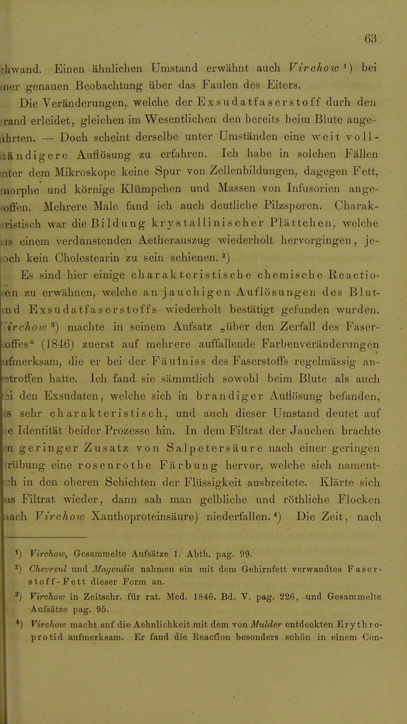 chwand. Einen ähnlichen Umstand erwähnt auch Vtrchow^) bei in er genauen Beobachtung über das Faulen des Eiters. Die Veränderungen, welche der Exsudatfaserstoff durh den irand erleidet, gleichen im Wesentlichen den bereits beim Blute ange- lihrten. — Doch scheint derselbe unter Umständen eine weit voll- ttändigere Auflösung zu erfahren. Ich habe in solchen Fällen nnter dem Mikroskope keine Spur von Zellenbildungen, dagegen Fett, morphe und körnige Klümpchen und Massen von Infusorien ange- soffen. Mehrere Male fand ich auch deutliche Pilzsporen. Charak- iixistisch war die Bildung kry s tallinis eher Plättchen, welche las einem verdunstenden Aetherauszug wiederholt hervorgingen, je- >Dch kein Cholestearin zu sein schienen. ^) Es sind hier einige charakteristische chemische Reactio- en zu erwähnen, welche an jauchigen Auflösungen des Blut- md Exsudatfaserstoffs wiederholt bestätigt gefunden wurden. irchoio ^) machte in seinem Aufsatz „über den Zerfall des Fasei'- loffes (1846) zuerst auf mehrere auffallende Farbenveränderungen iifmei'ksam, die er bei der Fäulniss des Faserstoffs i'egelmässig an- ?3troffen hatte. Ich fand sie sämmtlich sowohl beim Blute als auch ?3i den Exsudaten, welche sich in brandiger Auflösung befanden, 55 sehr charakteristisch, und auch dieser Umstand deutet auf »e Identität beider Prozesse hin. In dem Filtrat der Jauchen brachte in geringer Zusatz von Salpetersäure nach einer geringen rübung eine rosenrot he Färbung hervor, welche sich nament- 3h in den oberen Schichten der Flüssigkeit ausbreitete. Klärte sich as Filtrat wieder, dann sah man gelbliche und röthliche Flocken nach Virchow Xanthoproteinsäure) niederfallen.*) Die Zeit, nach Virchoto, Gesammelte Aufsätze 1. Abth. pag. 99. ^) Chevreul und Mac/endie nahmen ein mit dem GeLirnfetfc verwandtes Faser- stoff-Fett dieser Form an. ^) Virchoto in Zeitschr. für rat. Med. 1846. Bd. V. pag. 226, -und Gesammelte Aufsätze pag. 95. *) Virchov) macht auf die Aehnlichkeit mit dem von Mulder entdeckten Erythro- protid aufmerksam. Er fand die Reaction besonders schön in einem Con-