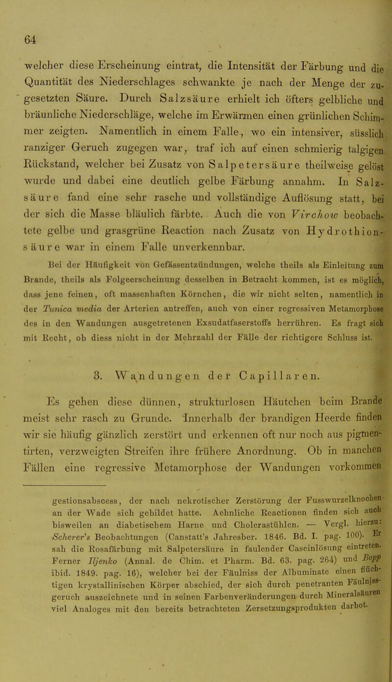 welcher diese Erscheinung eintrat, die Intensität der Färbung und die Quantität des Niederschlages schwankte je nach der Menge der zu- gesetzten Säure. Durch Salzsäure erhielt ich öfters gelbliche und bräunhche Niederschläge, welche im Erwärmen einen grünlichen Schim- mer zeigten. Namentlich in einem Falle, wo ein intensiver, süsslich ranziger Geruch zugegen war, traf ich auf einen schmierig talgigen Rückstand, welcher bei Zusatz von Salpetersäure theilweise gelöst wurde und dabei eine deutlich gelbe Färbung annahm. In Salz- säure fand eine sehr rasche und vollständige Auflösung statt, bei der sich die Masse bläulich färbte. Auch die von Virchow beobach- tete gelbe und grasgrüne Reaction nach Zusatz von Hydrothion- säure war in einem Falle unverkennbai'. Bei der Häufigkeit von Gefässentzündungen, welche theils als Einleitung zum Brande, theils als Folgeerscheinung desselben in Betracht kommen, ist es möglicli, dass jene feinen, oft massenhaften Körnchen, die wir nicht selten, namentlich in der Tunica media der Arterien antreffen, auch von einer regressiven Metamorphose des in den Wandungen ausgetretenen Exsudatfuserstoffs herrühren. Es fragt sich mit Recht, ob diess nicht in der Mehrzahl der FttUe der richtigere Schluss ist. 3. Wandungen der Capillaren. Es gehen diese dünnen, strukturlosen Häutchen beim Brande meist sehr rasch zu Grunde, innerhalb der brandigen Heerde finden wir sie häufig gänzlich zerstört und erkennen oft nur noch aus pigmen- tirten, verzweigten Streifen ihre frühere Anordnung. Ob in manchen Fällen eine regressive Metamorphose der Wandungen vorkommen gestionsabscess, der nach nekrotischer Zerstörung der Fusswurzelknoehen • an der Wade sich gebildet hatte. Aehnliche Reactionen finden sich auch bisweilen an diabetischem Harne und Cholerastühlen. — Vcrgl. hierzu. Scherer's Beobachtungen (Canstatt's Jahresber. 1846. Bd. I. pag. 100). Er sah die Rosafiirbung mit Salpetersäure in faulender Caseinlösung eintreten. Ferner Iljenko (Annal. de Cbim. et Pharm. Bd. 63. pag. 264) und Bo]ff ibid. 1849. pag. 16), welcher bei der Fäulniss der Albuminate einen flüch- tigen krystallinischen Körper abschied, der sich durch penetranten Fäulniss- geruch auszeichnete und in seinen Farbenverilnderungen durch MinernlsSuren viel Analoges mit den bereits betrachteten Zersetzungsprodukten darbot.