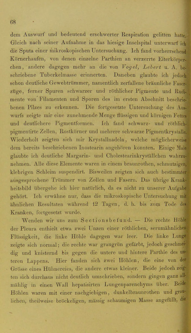 dem Auswurf und bedeutend erschwerter Respiration gelitten hatt^ Gleich nach seiner Aufnahme in das hiesige Inselspital unterwarf ich die Sputa einer mikroskopischen Untersuchung. Ich fand vorherrschend Körnerhaufen, von denen einzelne Parthien an verzerrte Eitei-körpi r- chen, andere dagegen mehr an die von Vogel, Lebert u. A. be- schriebene Tuberkelmasse erinnerten. Daneben glaubte ich jedoch schon deutliche Gewebtrüramer, namentlich zerfallene bräunliche Fascr- züge, ferner Spuren schwarzer und röthlicher Pigmente und Kmli- mente von Filamenten und Sporen des im ersten Abschnitt beschrie- benen Pilzes zu erkennen. Die fortgesetzte Untersuchung des Aus- wurfs zeigte mir eine zunehmende Menge flüssigen und körnigen Fettes und deutlichere Pigmentformen. Ich fand schwarz- und röthlieh- pigmenlirte Zellen, Rostkörner und mehrere schwarze Pigmentkrystalle. Wiederholt zeigten sich mir Ki-ystallnadeln, welche möglicherweise dem bereits beschriebenen Inostearin angehören konnten. Einige M.iie glaubte ich deutliche Margarin- und Cholestearinkryställchcn walirzu- nehmen. Alle diese Elemente waren in einem braunrothen, schmutzigen, klebrigen Schleim suspendirt. Bisweilen zeigten sich auch bestimmter ausgesprochene Ti'innmcr von Zollen und Fasern. Das übrige Krauk- heitsbild übergehe ich hier natürlich, da es nicht zu unserer Aufgabe gehört. Ich erwähne nur, dass die mikroskopische Untersuchung mit ähnlichen Resultaten während 12 Tagen, d. h. bis zni)i Tode des Kranken, fortgesetzt wurde. Wenden wir uns zum Sectionsbefund. — Die rechte HrJiie der Pleura enthielt etwa zwei Unzen einer röthlichen, serumähnhcbeii Flüssigkeit, die linke Höhle dagegen war leer. Die linke Lunge zeigte sich normal; die rechte war graugrün gefärbt, jedoch geschmei- dig und knisternd bis gegen die untere und hintere Parthie des un- teren Lappens. Hier fanden sich zwei Höhlen, die eine von der Grösse eines Hühnei'eies, die andere etwas kleiner. Beide jedoch zeig- ten sich durchaus nicht deutlich umschrieben, sondern gingen ganz all- mählig in einen Wall hepatisirten Lungenparenchyms über. Beide Höhlen waren mit einer nachgiebigen, dunkelbraunrothen und grau- lichen, theilweise bröckeligen, massig .schaumigen Masse angefüllt, die