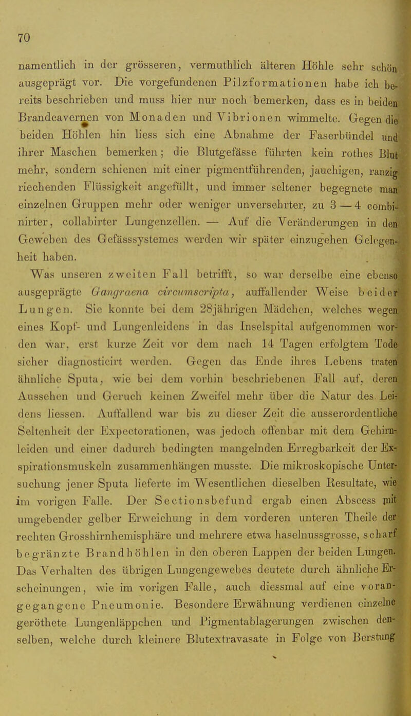 namentlich in der grösseren, vermuthlich älteren Höhle sehr schö ausgeprägt vor. Die vorgefundenen Pilzformationen habe ich b reits beschrieben und muss hier nur noch bemerken, dass es in heid Bi-andcavernen von Monaden und Vibrionen wimmelte. Gegen die beiden Höhlen hin liess sich eine Abnahme der Faserbiindel und ihrer Maschen bemerken; die Blutgefässe fülu-ten kein rothes Blut mehr, sondern schienen mit einer pigmentführenden, jauchigen, ranzig riechenden Flüssigkeit angefüllt, und immer seltener begegnete man einzelnen Gruppen mehr oder weniger unversehrter, zu 3—4 combi- nirter, coUabirter Lungenzellen. — Auf die Veränderungen in den Geweben des Gefässsystemes werden wir später einzugehen Gelegen- heit haben. Was unseren zweiten Fall betriflft, so war dei'solbe eine ebenso ausgeprägte Gangraena circtimsci'ipta, auffallender Weise beider Lungen. Sie konnte bei dem 28jälirigon Mädchen, welches wegen eines Kopf- und Lungenleidens in das Inselspital aufgenommen wor- den war. erst kurze Zeit vor dem nach 14 Tagen erfolgtem Tode sicher diagnosticirt werden. Gegen das Ende ihres Lebens traten ähnliche Sputa, wie bei dem vorhin beschriebenen Fall auf, deren Aussehen und Geruch keinen Zweifel mehr über die Natur des Lei- dens Hessen. Auffallend war bis zu dieser Zeit die ausserordenthche Seltenheit der Expectorationen, was jedoch offenbar mit dem Gehirn- leiden und einer dadurch bedingten mangelnden Erregbarkeit der Ex- spirationsmuskeln zusammenhängen musste. Die mikroskopische Unter- suchung jener Sputa lieferte im Wesentlichen dieselben Resultate, wie im vorigen Falle. Der Sectionsbefund ergab einen Abscess piit umgebender gelber Erweichung in dem vorderen unteren Theile der rechten Grosshirnhemisphäre und mehrere etwa haselnussgrosse, scharf bogränzte Brand höhlen in den oberen Lappen der beiden Lungen. Das Verhalten des übrigen Lungengewebes deutete durch ähnliche Er- scheinungen , wie im vorigen Falle, auch diessmal auf eine voran- gegangene Pneumonie. Besondere Erwähnung verdienen einzelne geröthete Lungenläppchen und Pigmentablagerungen zwischen den- selben, welche durch kleinere Blutextravasate in Folge von Berstnng