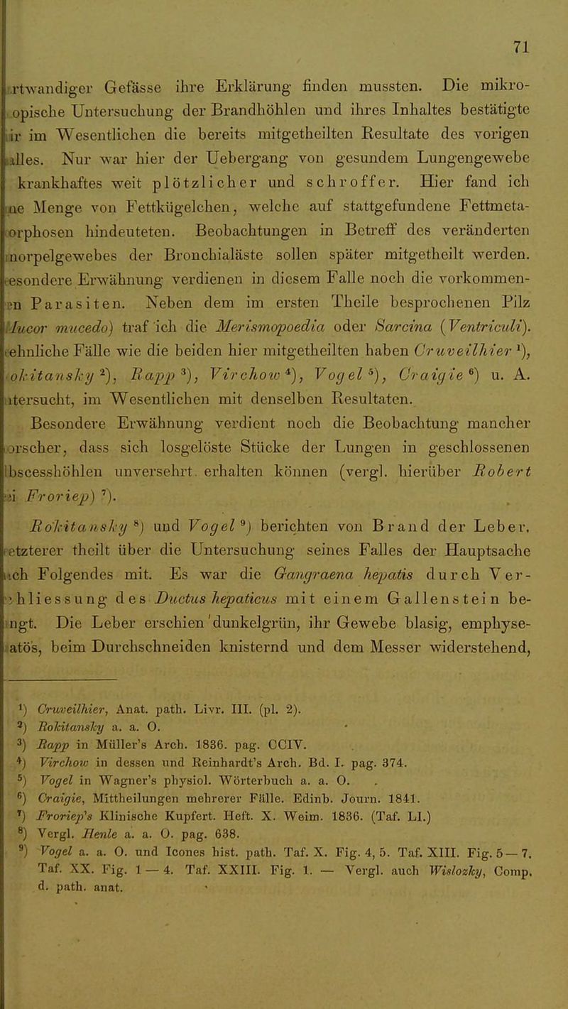 M'twandiger Gefässe ihre Erklärung finden mussten. Die mikro- opisclie Untersuchung der Brandhöhlen und ihres Inhaltes bestätigte iir im Wesentlichen die bereits mitgetheilten Resultate des vorigen Hilles. Nur war hier der Uebergang von gesundem Lungengewebe krankhaftes weit plötzlicher und schroffer. Hier fand ich lüe Menge von Fettkügelchen, welche auf stattgefundene Fettmeta- orphosen hindeuteten. Beobachtungen in Betreff des veränderten inorpelgewebes der Bronchialäste sollen später mitgetheilt werden, t-esondcre Erwähnung verdienen in diesem Falle noch die vorkommen- en Parasiten. Neben dem im ersten Theile besprochenen Pilz :Iucor mticedo) traf ich die Merismopoedia oder Sarcina (Ventriculi). lehnliche Fälle wie die beiden hier mitgetheilten haben Cruveilhter okitanslx-y'^), Bap2i^), Vtrchoic *), Vogel Craic/te^) u. A. litersucht, im Wesentlichen mit denselben Resultaten. Besondere Erwähnung verdient noch die Beobachtung mancher orscher, dass sich losgelöste Stücke der Lungen in geschlossenen Ibscesshöhlen unversehrt, erhalten können (vergl. hierüber Robert )n Froriep) '). Rokitansky ^) und Vogel^) berichten von Brand der Leber, fetzterer thcilt über die Untersuchung seines Falles der Hauptsache iich Folgendes mit. Es war die Oangraena hepatis durch Ver- ihliessung des Dioctus hepaticus mit einem Gallenstein be- ingt. Die Leber erschien'dunkelgrün, ihr Gewebe blasig, emphyse- atös, beim Durchschneiden knisternd und dem Messer widerstehend, 1) Cruveilhier, Anat. path. Livr. III. (pl, 2). ') EokitansJcy a. a. O. 3) liapp in Müller's Arch. 1836. pag. CCIV. ♦) Virchotv in dessen und Keinhardt's Arch. Bd. I. pag. 374. ') Vogel in Wagner's pliysiol. Wörterbuch a. a. 0. ®) Craigie, Mittheilungen mehrerer Fällle. Edinh. Journ. 1841. *) Froriep's Klinische Kupfert. Heft. X. Weim. 1836. (Taf. LI.) 8) Vergl. Benle a. a. 0. pag. 638. *) Vogel a. a. 0. und Icones bist. patb. Taf. X. Fig. 4, 5. Taf. XIII. Fig. 5—7. Taf. XX. Fig. 1 — 4. Taf. XXIII. Fig. 1. — Vergl. auch WislozJcy, Comp, d. path. anat.
