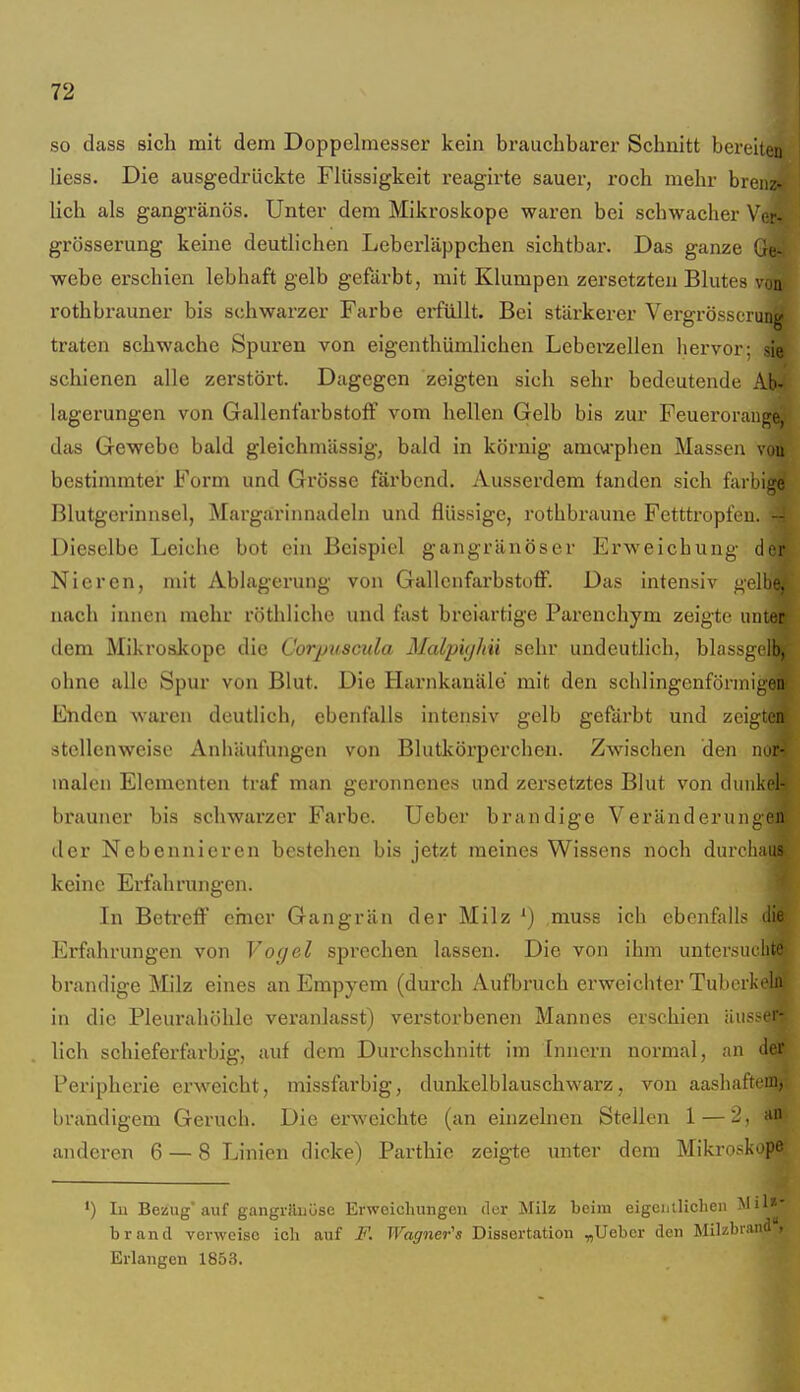 so dass sich mit dem Doppebnesser kein brauchbarer Schnitt bereuen liess. Die ausgedrückte Flüssigkeit reagirte sauer, roch mehr bren;:- Uch als gangränös. Unter dem Mikroskope waren bei schwacher VCr- grösserung keine deutlichen Leberläppchen sichtbar. Das ganze Ge- webe erschien lebhaft gelb gefärbt, mit Klumpen zersetzten Blutes von rothbrauner bis schwarzer Farbe eifüllt. Bei stärkerer Vergrösscrung traten schwache Spuren von eigenthümlichen Leberaellen hervor; sie schienen alle zerstört. Dagegen zeigten sich sehr bedeutende Ab- lagerungen von GallenfarbstofF vom hellen Gelb bis zur Feuerorange, das Gewebe bald gleichmässig, bald in körnig amoAphen Massen vou bestimmter Form und Grösse färbend. Ausserdem fanden sich farbige Blutgerinnsel, Margärinnadeln und flüssige, rothbraune Fetttropfeu. -- Dieselbe Leiche bot ein Beispiel gangränöser Erweichung der Nieren, mit Ablagerung von GallenfarbstoiF. Das intensiv gelbe, nach innen mehr röthliche und fast breiartige Parenchym zeigte unler dem Mikroskope die Corpuscula Malpighii sehr undeutlich, blassgelfe, ohne alle Spur von Blut. Die Harnkanäle' mit den schlingenförinigen Enden waren deutlicb, ebenfalls intensiv gelb gefärbt und zeigten stellenweise Anhäufungen von Blutkörperchen. Zwischen den nor- malen Elementen traf man geronnenes und zersetztes Blut von dunkel- brauner bis schwarzer Farbe. Ueber brandige Veränderungen der Nebennieren bestehen bis jetzt meines Wissens noch durobaiis keine Erfahrungen. In Betreff einer Gangrän der Milz *) muss ich ebenfalls die Erfahrungen von Vogel sprechen lassen. Die von ihm untersiuhte brandige Milz eines an Empyem (durch Aufbruch erweichter Tuberkeln in die Pleurahöhle veranlasst) verstorbenen Mannes erschien äus,-er- lich schieferfarbig, auf dem Durchschnitt im Innern normal, an der Peripherie erweicht, missfarbig, dunkelblauschwarz, von aashaftrm, brandigem Geruch. Die erweichte (an einzelnen Stellen 1 — 2, anderen 6 — 8 Linien dicke) Parthic zeigte unter dem Mikroskope ') lu Beüug'auf gangriluöse Erweichungen der Milz beim eigentlichen Mil'^' brand verweise ich auf F. Wagner's Dissertation „Ueber den Milzbrand, Erlangen 1853.