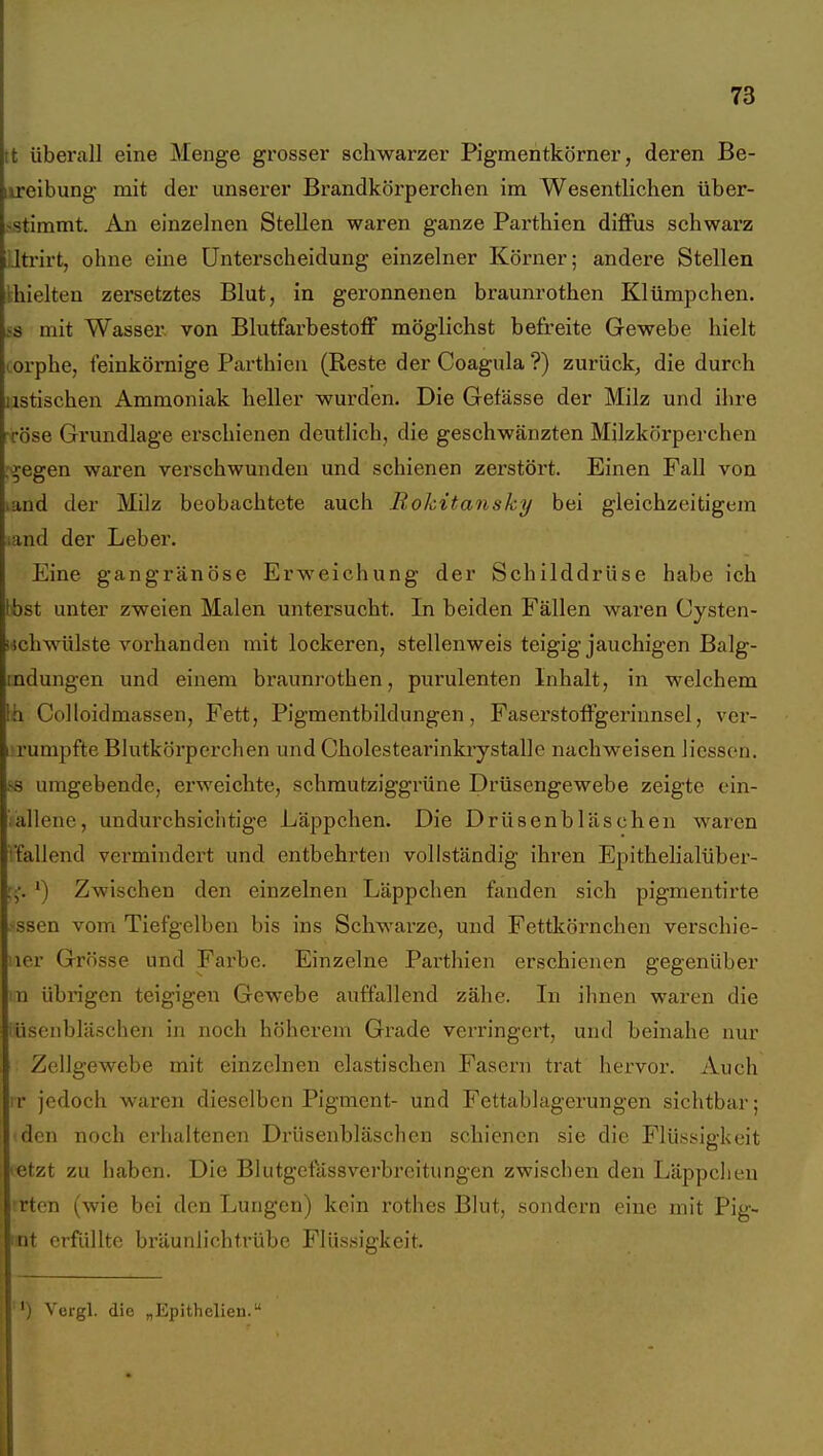tt überall eine Menge grosser schwarzer Pigmentkörner, deren Be- iireibung mit der unserer Brandkörperchen im Wesentlichen über- .vstimmt. An einzelnen Stellen waren ganze Parthien diffus schwarz Jti-irt, ohne eine Unterscheidung einzelner Körner; andere Stellen Ihielten zersetztes Blut, in geronnenen braunrothen Klümpchen. is mit Wasser, von Blutfarbestoff möglichst befreite Gewebe hielt lorphe, feinkörnige Parthien (Reste der Coagula ?) zurück; die durch iistischen Ammoniak heller wurden. Die Gefässe der Milz und ihre Töse Grundlage erschienen deutlich, die geschwänzten Milzkörperchen .'■^egen waren verschwunden und schienen zei'stört. Einen Fall von land der Milz beobachtete auch Rokitansky bei gleichzeitigem land der Leber. Eine gangränöse Erweichung der Schilddrüse habe ich Ibst unter zweien Malen untersucht. In beiden Fällen waren Cysten- ischwülste vorhanden mit lockeren, stellenweis teigig jauchigen Balg- mdungen und einem braunrothen, purulenten Inhalt, in welchem Ih Colloidmassen, Fett, Pigmentbildungen, Faserstoffgerinnsel, ver- i rumpfte Blutkörperchen und Cholestearinkiystalle nachweisen Hessen, i-s umgebende, erweichte, schmutziggrüne Drüsengewebe zeigte cin- allene, undurchsichtige Läppchen. Die Drüsenbläschen waren Vfallend vermindert und entbehrten vollständig ihren Epithehalüber- ') Zwischen den einzelnen Läppchen fanden sich pigmentirte ssen vom Tiefgelben bis ins Schwarze, und Fettkörnchen verschie- !icr Grösse und Farbe. Einzelne Parthien erschienen gegenüber m übrigen teigigen Gewebe auffallend zähe. In ihnen waren die iüsenbläschen in noch höherem Grade verringert, und beinahe nur Zellgewebe mit einzelnen elastischen Fasern trat hervor. Auch ir jedoch waren dieselben Pigment- und Fettablagerungen sichtbar; den noch erhaltenen Drüsenbläschen schienen sie die Flüssigkeit 'Ctzt zu haben. Die Bliitgcfässverbreitungen zwischen den Läppclieu rton (wie bei den Lungen) kein rothes Blut, sondern eine mit Pig- nt erfüllte bräunlich trübe Flüssigkeit. ') Vergl. die „Epithelien.