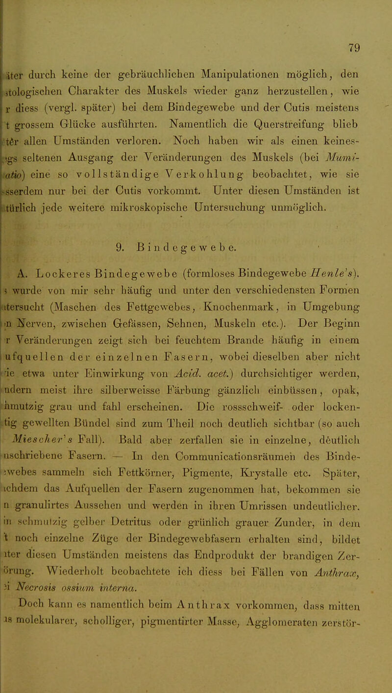iier durch keine der gebräuchlichen Manipulationen möglich, den [ologischen Chai'akter des Muskels wieder ganz herzustellen, wie r diess (vergl. später) bei dem Bindegewebe und der Cutis meistens t grossem Glücke ausführten. Namentlich die Querstreifung blieb •tßr allen Umständen verloren. Noch haben wir als einen keines- ;',gs seltenen Ausgang der Veränderungen des Muskels (bei Mumi- atio) eine so vollständige Verkohlung beobachtet, wie sie ^sserdem nur bei der Cutis vorkommt. Unter diesen Umständen ist türlich jede weitere mikroskopische Untersuchung unmöglich. 9. B i n d e g e w e b e. A. Lockeres Bindegewebe (formloses Bindegewebe ^ew^e'«). i i wurde von mir sehr häufig und unter den verschiedensten Formen titersucht (Maschen des Fettgewebes, Knochenmark, in Umgebung i>n ÜTerven, zwischen Gefässen, Sehnen, Muskeln etc.). Der Beginn T Veränderungen zeigt sich bei feuchtem Brande häufig in einem ufquellen der einzelnen Fasern, wobei dieselben aber nicht tde etwa unter Einwirkung von Acid. acet.) durchsichtiger werden, 'udern meist ihre silberweisse Färbung gänzlich einbüssen, opak, ihmutzig grau und fahl erscheinen. Die rossschweif- oder locken- .tig gewellten Bündel sind zum Theil noch deutlich sichtbar (so auch Miescher''s Fall). Bald aber zerfallen sie in einzelne, deutlich ■nschriebene Fasern. — In den Communicationsräumeh des Binde- iwebes sammeln sich Fettkörner, Pigmente, Krystalle etc. Später, ichdem das Aufquellen der Fasern zugenommen hat, bekommen sie n granulirtes Aussehen und werden in ihren Umrissen undeutlicher, in .schmiilzig gelber Detritus oder grürihch grauer Zunder, in dem t noch einzelne Züge der Bindegewebfasern erhalten sind, bildet iter diesen Umständen meistens das Endprodukt der brandigen Zer- örung. Wiederholt beobachtete ich diess bei Fällen von Anthrax, ii Necrosis ossium interna. Doch kann es namentlich beim Anthrax vorkommen, dass mitten j 18 molekularer, scholliger, pigmentirter Masse, Agglomeraten zerstör-