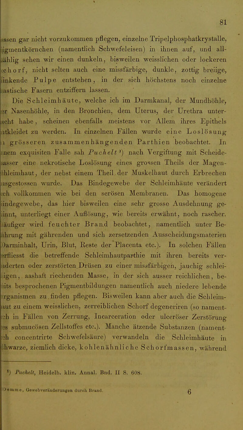 jssen gar nicht vorzukommen pflegen, einzelne Tripelphosphatkrystalle, iigmeutkörnclien (namentlich Schwefeleisen) in ihnen auf, und all- iiälilig sehen wir einen dunkeln, bisweilen weisslichen oder lockeren cchorf, nicht selten auch eine missfärbige, dunkle, zottig breiige, linkende Pulpe entstehen, in der sich höchstens noch einzelne iastische Fasern entziffern lassen. Die Schleimhäute, welche ich im Darmkanal, der Mundhöhle, !ßr Nasenhöhle, in den Bronchien, dem Uterus, der Urethi-a unter- geht habe, scheinen ebenfalls meistens vor Allem ihres Epithels atkleidet zu werden. In einzelnen Fällen wurde eine Loslösung Ii grösseren zusammenhängenden Parthien beobachtet. In mem exquisiten Falle sah Puchelt ^) nach Vergiftung mit Sclieide- aasser eine nekrotische Loslösung eines grossen Theils der Magen- lihleimhaut, der nebst einem TheiLder Muskelbaut durch Erbrechen iisgestossen wurde. Das Bindegewebe der Schleimhäute verändert vch vollkommen wie bei den serösen Membranen. Das homogene iindegewebe, das hier bisweilen eine sehr grosse Ausdehnung ge- iinnt, unterliegt einer Auflösung, wie bereits erwähnt, noch rascher, fäufiger wird feuchter Brand beobachtet, namentlich unter Be- iihrung mit gährenden und sich zersetzenden Ausscheidungsmaterien Oarminhalt, Urin, Blut, Reste der Placenta etc.). In solchen Fällen 'f-rfliesst die betreffende Schleimhautpapthie mit ihren bereits ver- iiderten oder zerstörten^Drüsen zu einer missfärbigen, jauchig schlei- iigen, aashaft riechenden Masse, in der sich ausser reichlichen, be- iits besprochenen Pigmentbildungen namentlich auch niedere lebende irganismen zu.finden pflegen. Bisweilen kann aber auch die Sclileim- iiut zu einem weisslichen, zerreibHchen Schorf degeneriren (so nament- zh in Fällen von Zerrung, Incarceration oder ulceröser Zerstörung '3S submucösen Zellstoffes etc.). Manche ätzende Substanzen (nament- 'jh concentrirte Schwefelsäure) verwandeln die Schleimhäute in Lhwarze, ziemUch dicke, kohlenähnliche Schorfmassen, während Puchelt, Heidelb. klin. Annal. Bnd. II S. 608. 3emme, Gewebverändorungen durch Brand. 6