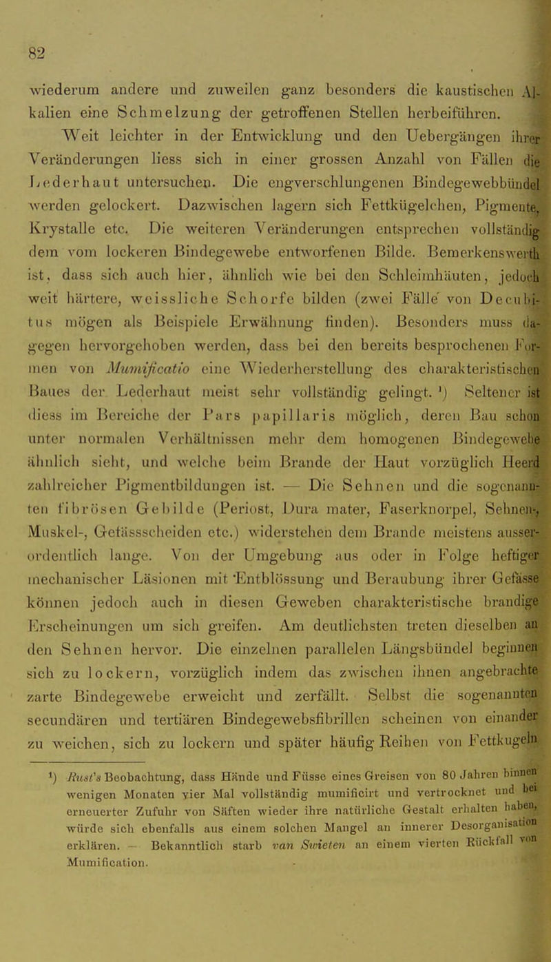 wiederum andere und zuweilen ganz besonders die kaustischen Al- kalien eine Schmelzung der getroflPenen Stellen herbeiführen. Weit leichter in der Entwicklung und den Uebergängen ihnjr Veränderungen liess sich in einer grossen Anzahl von Fällen die Jiederhaut untersuchen. Die engverschlungenen Bindegewebbündel Averden gelockert. Dazwischen lagern sich Fettkügek'lien, Pigmente, Krystalle etc. Die weiteren Veränderungen entsprechen vollständig dem vom lockeren Bindegewebe entworfenen Bilde. Bemerkenswerth ist, dass sich auch hier, ähnlich wie bei den Schleimhäuten, jedoch weit härtere, wcissliche Schorfe bilden (zwei Fälle' von Decuijj- tus mögen als Beispiele Erwähnung finden). Besonders muss (ia- gegen hervorgehoben werden, dass bei den bereits besprocheneu Ft.r- men von Mumificatio eine Wiederherstellung des charakteristischon Baues der Lederhaut meist sehr vollständig gelingt. ') Seltener ist (liess im Bereiche der Pars papillaris möglich, deren Bau schon unter normalen Verhältnissen mehr dem homogenen Bindegewel)e ähnlich sieht, und welche beim Brande der Haut vorzüghch Heerd zahlreicher Pigmcntbildungen ist. — Die Sehneji und die sogcnanu- ten fibrösen Gebilde (Periost, Dura mater, Faserknorpel, Sehnen-, Muskel-, Getässscheiden etc.) widerstehen dem Brande meistens ausser- ordentlich lange. Von der Umgebung aus oder in Folge heftiger mechanischer Läsionen mit Elntblössung und Beraubung ihrer Gefasse können jedoch auch in diesen Geweben charakteristische bi'andige Erscheinungen um sich greifen. Am deutlichsten treten dieselben an den Sehnen hervor. Die einzelnen parallelen Längsbündel begiuueii sich zu lockern, vorzüglich indem das zwischen ihnen angebrachte zarte Bindegewebe erweicht und zerfällt. Selbst die sogenauutea secundären und tertiären Bindegewebsfibrillen scheinen von einander zu weichen, sich zu lockern und später häufig Reihen von Fettkugela 1) Ätsi's Beobachtung, dass Hände und Füsse eines Greisen von 80 Jahren binnen wenigen Monaten vier Mal vollstHndig mumificirt und vertrocknet und bei erneuerter Zufuhr von Silften wieder ihre natürliche Gestalt erhalten haben, würde sich ebenfalls aus einem solchen Mangel an innerer Desorganisation erklären. - Bekanntlicli starb ran Swieten an einem vierten RiicklflH von Mumification.