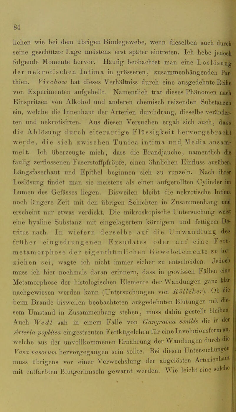 liehen \vie bei dem übrigen BindegeAvebe, wenn dieselben aucli durch seine geschützte Lage meistens erst später eintreten. Ich hebe jedoch folgende Momente hervor. Häufig beobachtet man eine Loslösuug der nekrotischen Intima in grösseren, zusammenhängenden Par- thien. Virchow hat dieses Verhältniss durch eine ausgedehnte Reihe von Experimenten aufgehellt. Namentlich ti'at dieses Phänomen nach Einspritzen von Alkohol und anderen chemisch reizenden Substanzen ein, welche die Innenhaut der Arterien durchdrang, dieselbe veränder- ten und nekrotisirten. Aus diesen Versuchen ergab sich auch, dass die Ablösung durch eiterartige Flüssigkeit hervorgebracht •werde, die sich zwischen Tunica intima und Media ansara- mßlt. Ich überzeugte mich, dass die Brandjauche, namentlich die faulig zerflossenen Faserstoffpfröpfe, einen ähnlichen Einfluss ausüben. Längsfaserhaiit und Epithel beginnen sich zu runzeln. Nach ihrer Loslösung findet man sie meistens als einen aufgerollten Cylinder im Lumen des Gefässes liegen. Bisweilen bleibt die nekrotische Intima noch längere Zeit mit den übrigen Schichten in Zusammenhang und erscheint nur etwas verdickt. Die mikroskopische Untersuchung weist eine hyaline Substanz nn't eingelagertem körnigem und fettigem De- tritus nach. In wiefern derselbe auf die Umwandlung de früher eingedrungenen Exsudates oder auf eine Fefe metamorphose der eigenthümlichen Gewebelemente zu ziehen sei, wagte ich nicht immer sicher zu entscheiden. Jedo^ muss ich hier nochmals daran erinnern, dass in gewissen Fällen Metamorphose der histologischen Elemente der W andungen ganz kl^ nachgewiesen werden kann (Untersuchungen von Köllilcer). Ob beim Brande bisweilen beobachteten ausgedehnten Blutungen mit sem Umstand in Zusammenhang stehen, muss dahin gestellt bleibet. Auch Wedl sah in einem Falle von Gangraena senilis die m ^ Arteria poplitea eingestreuten Fettkügelchen für eine Involutionsform aSi, welche aus der unvollkommenen Ernährung der Wandungen durch die Vasa vasorum hervorgegangen sein sollte. Bei diesen Untersuchungen muss übrigens vor einer Verwechslung der abgelösten Arterienhaut mit entfärbten Blutgcrinnseln gewarnt werden. Wie leicht eine solche