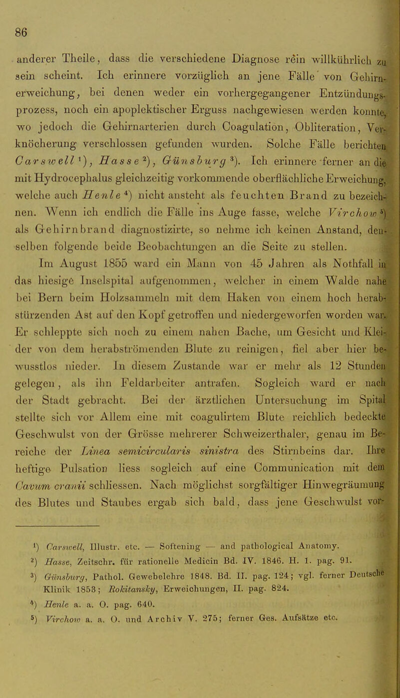 anderer Theile, dass die verschiedene Diagnose rein willkührlich zu sein scheint. Ich erinnere vorzüglich an jene Fälle von Gehirn-, erweichung, bei denen weder ein vorhergegangener Entzünduiij^s-/ prozess, noch ein apoplektischer Erguss nachgewiesen werden koiuitaii wo jedoch die Gehirnarterieu durch Coagulation, Obliteration, Vei« knöcherung verschlossen gefunden wurden. Solche Fälle bericbtei^ Garswell ^), Hasse'^), Oünsbur g Ich erinnere ferner an di^- mit Hydrocephalus gleichzeitig vorkommende oberflächhche Erweichung,; welche auch Henle*) nicht ansteht als feuchten Brand zu bezeicli4 nen. Wenn ich endlich die Fälle ins Auge fasse, welche Virchow ^) als Gehirnbrand diagnostizirte, so nehme ich keinen Anstand, den- selben folgende beide Beobachtungen an die Seite zu stellen. Im August 1855 ward ein Mann von 45 Jahren als Nothfall ii^- das hiesige Insclspital aufgenommen, welcher in einem Walde nahe'f R bei Bern beim Holzsammelu mit dem Haken von einem hoch herab-; stürzenden Ast auf den Kopf getroffen und niedergeworfen worden war.. Er schleppte sich noch zu einem nahen Bache, um Gesicht und Klei- der von dem herabströmendeu Blute zu reinigen, fiel aber hier be- wusstlos nieder. In diesem Zustande war er mehr als 12 Stunden gelegen , als iiin Feldarbeiter antrafen. Sogleich ward er nach der Stadt gebracht. Bei dei' äi'ztlichen Untersuchung im Spital stellte sich vor Allem eine mit coagulirtem Blute reichlich bedeckte Geschwulst von der Grösse mehrerer Schweizerthaler, genau im reiche der Linea semicircularis sinistra des Stirnbeins dar. Ibiw heftige Pulsation Hess sogleich auf eine Communication mit deia| cra/m schliessen. Nach möglichst sorgfältiger Hinwegräumung des Blutes und Staubes ergab sich bald, dass jene Geschwulst ^^^ ') Carsioell, Illustr. etc. — Soi'teiiing — and patliological Anatomy. 2) Hasse, Zeitschr. für rationelle Medicin Bd. IV. 1846. H. 1. pag. 91. ,. 3) Gimshurg, Pathol. Gewebelehre 1848. Bd. II. pag. 124; vgl. ferner Deutscht' Klinik 1853; Rokitansky, Erweichungen, II. pag. 8-24. ♦) Henle a. a. O. pag. 640. 5) Virchow a. a. O. und Archiv V. 275; ferner Ges. Aufsfttze etc.