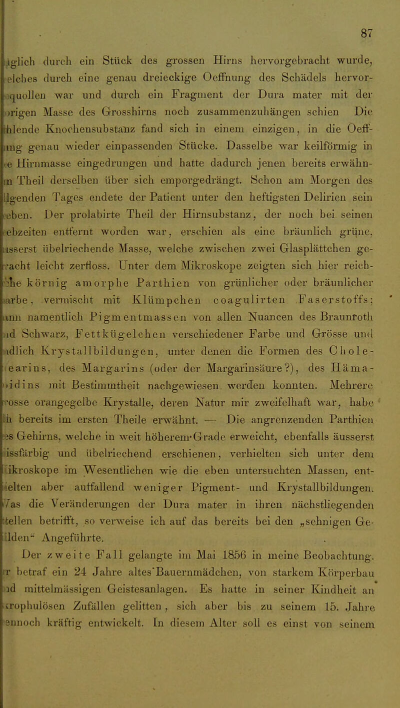 .iglich durch ein Stück des grossen Hirns hervorgebracht wurde, elches durch eine genau di'eieckige Oeffnung des Schädels hervor- iquollcn war und durch ein Fragment der Dura mater mit der origen Masse des Grosshirns noch zusammenzuhängen schien Die hhlende Knoohensubstanz fand sich in einem einzigen, in die OeS- inig genau wieder einpassenden Stücke. Dasselbe war keilförmig in tc Hirnmasse eingedrungen und hatte dadurch jenen bereits erwähn- m Theil derselben über sich emporgedrängt. Schon am Morgen des llgenden Tages endete der Patient unter den heftigsten Delirien sein -eben. Der prolabirte Theil der Hirnsubstanz, der noch bei seinen ebzeiten entfernt worden war, ei'schien als eine bräunlich grqne. iisserst übelriechende Masse, welche zwischen zwei Glasplättchen ge- dacht leicht zerfloss. Unter dem Mikroskope zeigten sich hier reich- ':he körnig amorphe Parthien von grünlicher oder bräunlicher larbe. vermischt mit Klümpchen coagulirten Faserstoffs; iinn namentlich Pigmentmassen von allen Nuancen des Braunrotli ud Schwarz, Fettkügelchen verschiedener Farbe und Grösse und Midlich Krystallbildungen, unter denen die Formen des Cliole- learins, des Margarins (oder der Margarinsäure?), des Häma- uidins mit Bestimmtheit nachgewiesen werden konnten. Mehrere vosse oi'angegelbe Krystalle, deren Natur mir zweifelhaft war, habe * Ih bereits im ersten Theiie erwähnt. — Die angrenzenden Parthien }S Gehirns, welche in weit höherem*Gradc erweicht, ebenfalls äusserst iissfärbig und iibeh'iechend erschienen, verhielten sich unter dem tikroskope im Wesentlichen wie die eben untersuchten Massen, ent- 'ielten aber autfallend weniger Pigment- und Krystallbildungen. 7as die Verändei'ungen der Dura mater in ihren nächstliegenden ttellen betrifft, so verweise ich auf das bei*eits bei den „sehnigen Ge- ilden- Angeführte. Der zweite Fall gelangte im Mai 1856 in meine Beobaclitung. ir betraf ein 24 Jahre altes'Bauernmädchen, von starkem Körperbau ad raitteimässigen Geistesanlagen. Es hatte in seiner Kindheit an trophulösen Zufällen gelitten, sich aber bis zu seinem 15. Jahre önnoch kräftig entwickelt. In diesem Alter soll es einst von seinem