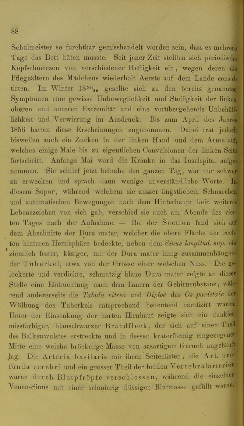 Schulmeister so furchtbar gemisshandelt worden sein, dass es mehrere Tage das Bett hüten musste. Seit jener Zeit stellten sich periodische Kopfschnierzen von verschiedener Heftigkeit ein, wegen deren die Pflcgeältern des Mädchens wiederholt Aerzte auf dem Lande consul- tirten. Im Winter IS^^/s« gesellte sich zu den bereits genannten Symptomen eine gewisse Unbeweglichkeit und Steifigkeit der Hnkoii oberen und unteren Extremität und eine vorübergehende Unbchülf^ liclilieit und Verwirrung im Ausdruck. Bis zum April des Jahres- 1856 hatten diese Erscheinungen zugenommen. Dabei trat jedoch bisweilen auch ein Zucken in der linken Hand und dem Arme auf, welches einige Male bis zu eigentlichen Convulsionen der linken Seite fortschritt. Anfangs Mai wai'd die Kranke in das Inselspital aufge-s nommen. Sic schlief jetzt beinahe den ganzen Tag, war nur schwort zu erwecken und sprach dann wenige unverständliche Worte. Ii4 diesem Sopor, während welchem sie ausser ängstlichem Schnarchen?: und automatischen Bewegungen nach dem Hinterhaupt kein weiteres Lebenszeichen von sich gab, verschied sie auch am Abende des vier- ten Tages nach der Aufnahme. — Bei der Section fand sich auf dem Abschnitte der Dura mater, welcher die obere Fläche der rech- ten hinteren Hemisphäre bedeckte, neben dem Sinus longitud. suj). ein ziemlich fester, käsiger, mit der Dura mater innig zusammenhängen- der Tuberkel, etwa von der Grösse einer welschen Nuss. Die ge- lockerte und verdickte, schmutzig' blaue Dura mater zeigte an dieser. Stelle eine Einbuchtung nach dem Innern der Gehirnsubstanz, wäh-1 rend andererseits die Tabula vitrea und Diploe des Os parietale der^ Wölbung des Tuberkels entsprechend bedeutend rarefizirt waren. Unter der Einsenkung der harten Hirnhaut zeigte sich ein dunkler,' missfarbiger, blauschwarzer Brandfleck, der sich auf einen Theii des Balkenwulstes erstreckte und in dessen kraterförmig eingezogener Mitte eine weiche bröckelige Masse von aasartigem Geruch angehäuft lag. Die Arteria basilaris mit ihren Seitenästen, die Art. pro- funda cerebri und ein grösser Theil der beiden Vertebralartcrien waren durch Blutpfröpfe verschlossen, während die einzelnen Venen-Sinus mit einer schmierig flüssigen Blutmasse gefüllt waren.