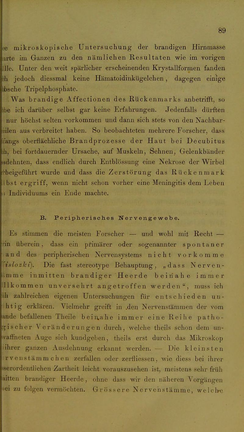 te mikroskopisclie Untersuchung der brandigen Hirnmasse u'te im Ganzen zu den nämlichen Resultaten wie im vorigen nie. Unter den weit spärlicher erscheinenden Krystallformen fanden Hl jedoch diessmal keine Hämatoidinkügelchen, dagegen einige lösche Tripelphosphate. Was brandige Affectionen des Rückenmarks anbetrifft, so ibe ich darüber selbst gar keine Erfahrungen. JedenfiiUs dürften nur höchst selten vorkommen und dann sich stets von den Nachbar- üilen aus verbreitet haben. So beobachteten mehrere Foi'scher, dass :angs oberflächliche Brandprozesse der Haut bei Decubitus ih, bei fortdauernder Ursache, auf Muskeln, Sehnen, Gelenkbänder lidehnten, dass endlich durch Entblössung eine Nekrose der Wirbel ■''■beigeführt wiu'de und dass die Zerstörung das Rückenmark Ibst ergriff, wenn nicht schon vorher eine Meningitis dem Leben i Individuums ein Ende machte. B. Peripherisches Nervengewebe. Es stimmen die meisten Forscher — und wohl mit Recht — ■in überein, dass ein ptimärer oder sogenannter spontaner a n d des pei'ipherischen Nervensystems nicht vorkomme ^islozki). Die fast stereotype Behauptung, „dass Nerven- Imme inmitten brandiger Heerde beinahe immer llkommen unversehrt angetroffen werden, muss ich i;h zahlreichen eigenen Untersuchungen für entschieden un- htig erklären. Vielmehr greift in .den Nervenstämraen der vom imde befallenen Theile beii:tahe immer eine Reihe patho- :jischer Veränderungen durch, welche theils schon dem un- vaffneten Auge sich kundgeben, theils erst durch das Mikroskop ihrer ganzen Ausdehnung erkannt werden. — Die kleinsten rveiistämm ch en zerfallen oder zerfliesscn, wie diess bei ihrer •serordentlichen Zartheit leicht vorauszusehen ist, meistens sehr früli litten brandiger Heerde, ohne dass wir den näheren Vorgängen 'Ci zu folgen vermöchten. Grössere Nerven stamme, welclyc