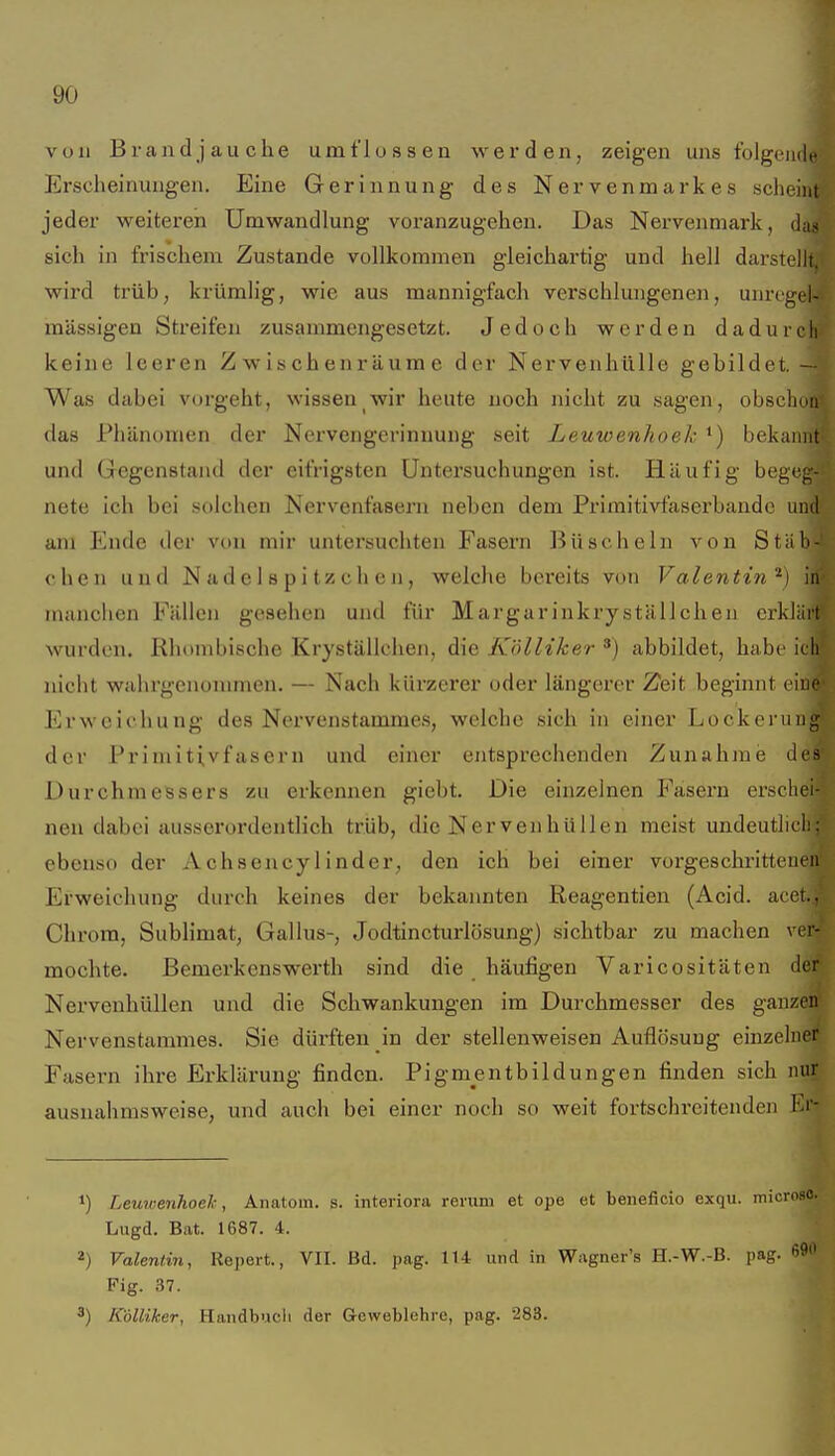 von Brand j au che umflossen werden, zeigen uns folgeiidf Erscheinungen. Eine Gerinnung des Nervenmarkes scl)eiiit jeder weiteren Umwandlung voranzugehen. Das Nervenmark, das sich in frischem Zustande vollkommen gleichartig und hell darstellt, wird trüb; krümlig, wie aus mannigfach verschlungenen, unrogel- mässigen Streifen zusammengesetzt. Jedoch werden dadurch keine leeren Zwischenräume der Nervenhülle gebildet. — Was dabei vorgeht, wissen wir heute noch nicht zu sagen, obschnn das Phänomen der Nervengerinnung seit Leuwenhoek *) bekannt und Gegenstand der eifrigsten Untersuchungen ist. Häufig begeg- nete ich bei solchen Nervenfasern neben dem Primitivfasex'bandc und am Ende der von mir untersuchten Fasern Büscheln von Stäb- chen und N ad e 1 8 p i tz ch e n, welche bereits von Valentin''') in manclien Fällen gesehen und für Margarinkryställchen erklärt wurden. Rhombische Kryställchen, die Kölliker ^) abbildet, habe ich nicht wahrgenommen. — Nach kürzerer oder längerer Zeit beginnt eine Erweichung des Nervenstammes, welche sich in einer Lockerung der Priniiti,vfasern und einer entsprechenden Zunahme des Durchmessers zu erkennen giebt. Die einzelnen Fasern erschei- nen dabei ausserordentlich trüb, die Nervenhüllen meist undeutlieh; ebenso der Achsencylinder, den ich bei einer vorgeschrittenen Erweichung durch keines der bekannten Reagentien (Acid. aeet., Chrom, Sublimat, Gallus-, Jodtincturlösung) sichtbar zu machen ver- mochte. Bemerkenswerth sind die häufigen Varicositäten der Nervenhüllen und die Schwankungen im Durchmesser des ganzen Nervenstammes. Sie dürften in der stellenweisen Auflösung einzelner Fasern ihre Erklärung finden. Pigmentbildungen finden sich nur ausnahmsweise, und auch bei einer noch so weit fortschreitenden Ei'- 1) Leimxnhoek, Anatom, s. interiora rerum et ope et beneficio exqxi. mic Lugd. Bat. 1687. 4. ^) Valentin, Repert., VII. Bd. pag. lU und in Wiigner's H.-W.-B. pag. Fig. .B7. 3) Kölliker, Handbuch der Geweblehre, pag. 283.