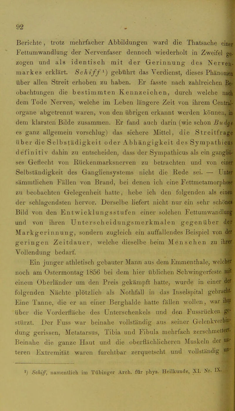 Berichte, trotz mehrfacher Abbildungen ward die Thatsache einer Fettumwandlung der Nervenfaser dennoch wiederholt in Zweifel ge- zogen und als identisch mit der Gerinnung des Nerven- markes erklärt. Schifft) gebührt das Verdienst, dieses Phänomen über allen Streit erhoben zu haben. Er fasste nach zahlreichen Be- obachtungen die bestimmten Kennzeichen, durch welche nach dem Tode Nerven, welche im Leben längere Zeit von ihrem Ceiitral- organe abgetrennt waren, von den übrigen erkannt worden können, in dem klarsten Bilde zusammen. Er fand auch darin (wie schon jBw(Z^e es ganz allgemein vorschlug) das sichere Mittel, die Streitfrage über die Selbstädigkeit oder Abhängigkeit des Sympatbicus definitiv dahin zu entscheiden, dass der Sympatbicus als ein gangliö- ses GeHecht von Rückenmarksnerven zu betrachten und von einer Selbständigkeit des Gangliensystems nicht die ßede sei. — Ihiter sämmtlichen Fällen von Brand, bei denen ich eine Fettmetamorpliose zu beobachten Gelegenheil hatte, hebe ich den folgenden als einen der schlagendsten hervor. Derselbe liefert nicht nur ein sehr schönes Bild von den Entwicklungsstufen einer solchen Fettumwandiiiug und von ilircn Unterscheidungsmerkmalen gegenüber der Markgerinnung, sondern zugleich ein auffallendes Beispiel von der geringen Zeitdauer, welche dieselbe beim Menschen zu ihrer Vollendung bedarf. Ein junger athletisch gebauter Mann aus dem Emmenthalc, welcher noch am Ostermontag 1856 bei dem hier üblichen Schwingerfeste xsai einem Überländer um den Preis gekämpft hatte, wurde in einer d?r folgenden Nächte plötzlich als Nothfall in das Inselspital gebrac^ Eine Tanne, die er an einer Berghalde hatte fällen wollen, war ihf über die Vorderfläche des Unterschenkels und deo Fussrücken ge- stürzt. Der Fuss war beinahe vollständig aus seiner Gelenkverbin- dung gerissen, Metatarsus, Tibia und Fibula mehrfach zerschmett^ Beinahe die ganze Haut und die oberflächlicheren Muskeln der u»- teren Extremität waren furchtbar zerquetscht und vollständig ^' 1) Schiff, namentlicli im Tübiugor Aroh. für i)hys. Heilkunde, XI. Nr.