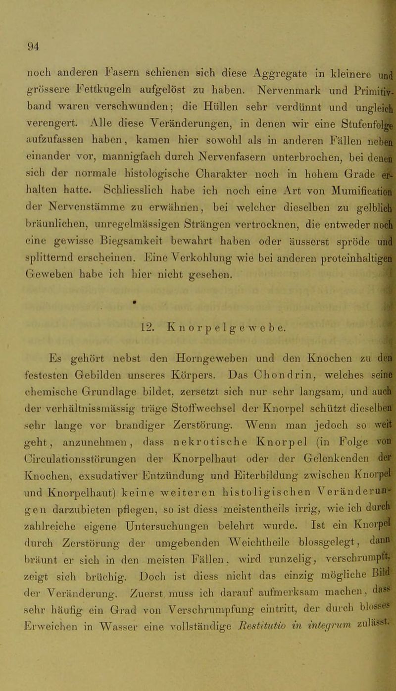 noch anderen Fasern schienen sich diese Aggregate in kleinere nm grössere Fettkugeln aufgelöst zu haben. Nervenmark und Primitiv- band waren verschwunden; die Hüllen sehr verdünnt und ungleich verengert. Alle diese Veränderungen, in denen wir eine Stufenfolge aufzufassen haben, kamen hier sowohl als in anderen Fällen neben einander vor, mannigfach durch Nervenfasern unterbrochen, bei denen sich der normale histologische Charakter noch in hohem Grade er- halten hatte. Schliesslich habe ich noch eine Art von Mumificnrion der Nervenstämme zu erwähnen, bei welcher dieselben zu gelblich bräunlichen, unregelmässigeu Strängen vertrocknen, die entweder noch eine gewisse Biegsamkeit bewahrt haben oder äusserst spröde und splitternd erscheinen. Eine Verkohlung wie bei anderen proteinhaltigen Gewehen habe ich hier nicht gesehen. 12. K n 0 r p 0 1 g e w e b e. Es gehört nebst den Horngeweben und den Knochen zu den festesten Gebilden unseres Körpers. Das Chondrin, welches seine chemische Grundlage bildet, zersetzt sich nur sehr langsam, und auch der verhältnissraässig träge Stoffwechsel der Knoi'pel schützt diesellieii sehr lange vor brandiger Zerstörung. Wenn man jedoch so weit geht, anzunehmen, dass nekrotische Knorpel (in Folge von Circulationsstörungen der Knorpelhaut oder der Gelenkenden der Knochen, exsudativer Entzündung und Eiterbildung zwischen Knorpel und Knorpelhaut) keine weiteren histoligischen Veränderun- gen darzubieten pflegen, so ist diess meistentheils irrig, wie ich durch zahlreiche eigene Untersuchungen belehi't wurde. Ist ein Knorpel durch Zerstörung der umgebenden Weichtheile blossgclegt. dann bräunt er sich in den meisten Fällen, wird runzelig, verschruniptt, zeigt sich brüchig. Doch ist dicss nicht das einzig mögliciie ßdd der Veränderung. Zuerst muss ich darauf aufmerksam machen, dass sehr häufig ein Grad von Verschrumpfung eintritt, der durch hhs^es Erweichen in Wasser eine vollständige Restitutio in inteqnm zuläufst-
