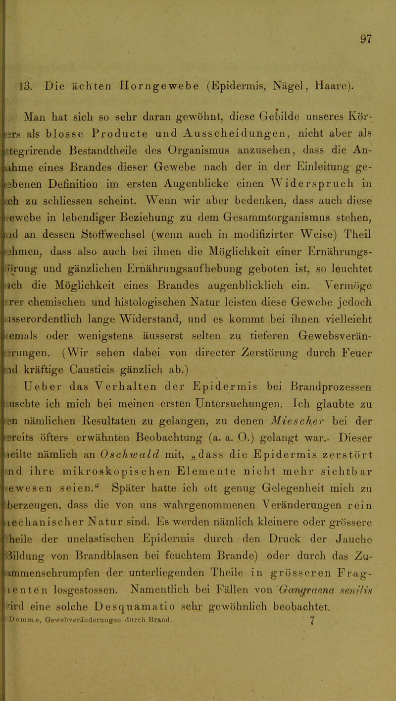 13. Die ächten Horngewebe (Epidermis, Nägel, Haare). Man hat sich so sehr daran gewöhnt, diese Gebilde unseres Kör- ^n's als blosse Producte und Ausscheidungen, nicht aber als rtegrirende Bestandtheile des Organismus anzusehen, dass die An- lihme eines Brandes dieser Gewebe nach der in der Einleitung ge- «benen Definition im ersten Augenblicke einen Widerspruch in cch zu schliessen scheint. Wenn wir aber bedenken, dass auch diese tewebe in lebendiger Beziehung zu dem Gesammtorganismus stehen, [)id an dessen ötoftwechsel (wenn auch in modifizirter Weise) Theil fihmen, dass also auch bei ihnen die Möglichkeit einer Ernährungs- iörung und gänzlichen Ernährungsaufhebung geboten ist, so leuchtet i4ch die Möglichkeit eines Brandes augenblicklich ein. Vermöge irer chemischen und histologischen Natur leisten diese Gewebe jedoch 1 jsserordentlich lange Widerstand, und es kommt bei ihnen vielleicht temals oder wenigstens äusserst selten zu tieferen Gewebsverän- ^jrungen. (Wir sehen dabei von directer Zerstörung durch Feuer nd kräftige Causticis gänzlich ab.) Ueber das Verhalten der Epidermis bei Brandprozessen uschte ich mich bei meinen ersten Untersuchuiigen. Ich glaubte zu ;Bn nämlichen Resultaten zu gelangen, zu denen Mieschßr bei der äereits öfters erwähnten Beobachtung (a. a. 0.) gelangt war.- Dieser meilte nämlich an Oschwald mit, „dass die Epidermis zerstört ind ihre mikroskopischen Elemente nicht mehr sichtbar tewesen seien. Später hatte ich ott genug Gelegenheit mich zu iberzeugen, dass die von uns wahrgenommenen Veränderungen rein iiechanischer Natur sind. Es werden nämlich kleinere oder grössere heile der unelastischen Epidermis durch den Druck der Jauche •Bildung von Brandblasen bei feuchtem Brande) oder durch das Zu- immenschrumpfen der unterliegenden Theile in grösseren Fr-ag- lentcn losgestossen. Namentlich bei Fällen \oi\'Ganyraena senUis fird eine solche Desquamatio sehr gewöhnlich beobachtet. I>«irime, Oowelivoriindcrungon ilnrnli lirniul, J