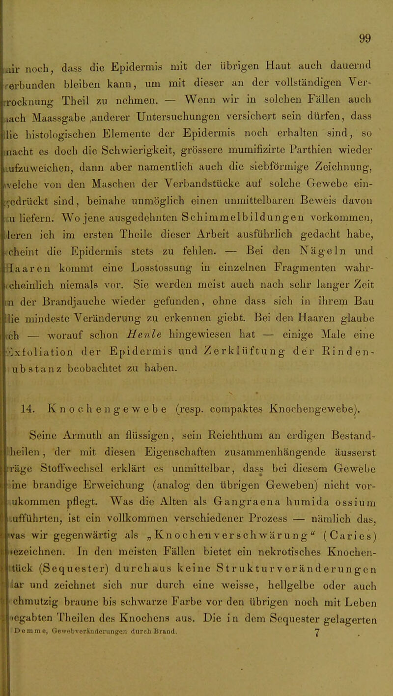 air noch, duss die Epidermis mit der übrigen Haut auch dauernd erbunden bleiben kann, um mit dieser an der vollständigen Ver- rrocknung Theil zu nehmen. — Wenn wir in solchen Fällen auch nach Maassgabe ,anderer Untersuchungen versichert sein dürfen, dass lie histologischen Elemente der Epidermis noch erhalten sind, so nacht es doch die Schwierigkeit, grössere mumifizirte Parthien wieder ufzuweichcn, dann aber namentlich auch die siebförmige Zeichnung, velche von den Maschen der Verbandstücke auf solche Gewebe ein- gedrückt sind, beinahe unmöglich einen unmittelbaren Beweis davon .u liefern. Wo jene ausgedehnten Schimmelbildungen vorkommen, leren ich im ersten Theile dieser Arbeit ausfühi'lich gedacht habe, cheint die Epidermis stets zu fehlen. — Bei den Nägeln und Haaren kommt eine Losstossung in einzelnen Fragmenten wahr- icheinlich niemals voi'. Sie werden meist auch nach sehr langer Zeit n der Brandjauche wieder gefunden, ohne dass sich in ihrem Bau lie mindeste Veränderung zu erkennen giebt. Bei den Haaren glaube cell -worauf schon Heule hingewiesen hat — einige Male eine Exfoliation der Epidermis und Zerklüftung der Rinden- ub stanz beobachtet zu haben. 14. Knochengewebe (resp. compaktes Knochengewebe). Seine Armuth an flüssigen, sein Reichthum an erdigen Bestand- Hieilen, der mit diesen Eigenschaften zusammenhängende ausseiest rräge Stoft'wechscl erklärt es unmittelbar, dass bei diesem Gewebe i:ine brandige Erweichung (analog den übrigen Geweben) nicht vor- uukommen pflegt. Was die Alten als Gangraena humida ossium lufführten, ist ein vollkommen verschiedener Prozess — nämlich das, as wir gegenwärtig als „ Kn o cheu v er sch wärun g  (Carics) •ezeichnen. In den meisten Fällen bietet ein nekrotisches Knochen- ck (Sequester) durchaus keine Strukturveränderungen iar und zeichnet sich nur durch eine weisse, hellgelbe oder auch chmutzig braune bis schwarze Farbe vor den übrigen noch mit Leben egabten Theilen des Knochens aus. Die in dem Sequester gelagerten IDemme, GewnUverändeningen durch Brand. 'J