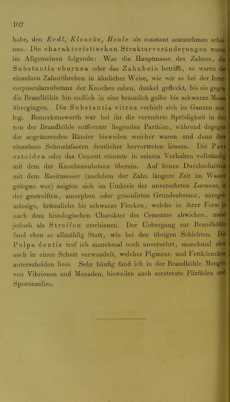habe, den Erdl, Klencke, Henle als constant anzunehmen schei- nen. Die charakteristischen Strukturveränderungen waren im Allgemeinen folgende: Was die Hauptmasse des Zahnes, die Substantia eburnea oder das Zahnbein betrifft, so waren die einzelnen Zahnröhrcheu in ähnlicher Weise, wie wir es bei der Inter- Cüi'puscularsubstanz der Knochen sahen, dunkel gefleckt, bis sie gegen die ßrandhöhle hin endlich in eine bräunlich gelbe bis schwai'ze Masse übergingen. Die Substantia vitrea verhielt sich im Ganzen ana- log. Bemerkenswerth war bei ihr die vermehrte Sprödigkeit in den von der Brandhöhle entfernter liegenden Parthien, während dagegen die angränzeuden Ränder bisweilen weicher waren und dann ihre einzelnen Öchmelzfasern deutlicher hervortreten Hessen. Die Pars ostoidea oder das Cenient sthnratc in seinem Verhalten vollständig mit dem der Knochensubstanz überein. Auf feinen Durchschnittun mit dem liasirmesser (nachdem der Zahn längere Zeit im Wut-M i gelegen war) zeigten sich im Umkreis der unversehrten Lacunae, in der gestreiften, amorphen oder granulirten Grundsubstanz, ünregeif massige, bräunliche bis schwarze Flecken, welche in ihrer Form j| nach dem histologischen Charakter des Cementes abwichen, meiffi jedoch als Streifen erschienen. Der Uebergang zur Brandhöh^* fand eben so allmählig Statt, wie bei den übrigen Schichten. Di| Pulpa dentis traf ich manchmal noch unversehrt, manchmal ab^ auch in einen Schutt verwandelt, welcher Pigment- und Fettkörnchep untersclieiden Hess. Sehr häufig fand ich in der Brandhöhle Meng# von Vibrionen und Monaden, bisweilen auch zerstreute Pilzfäden un| Sporenzellen. *