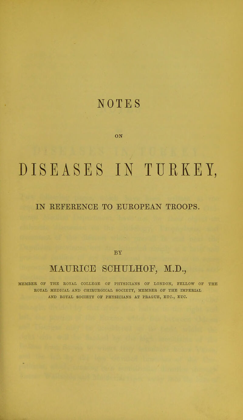 ON DISEASES IN TURKEY, IN REFERENCE TO EUROPEAN TROOPS. BY MAUEIOE SCHULHOF, M.D., MEMBER OF THE BOTAL COLLEGE OF PHTSIOUNS OF LONDON, FELLOW OF THE ROYAL MEDICAL AND CHIRUROIOAL SOCIETT, MEMBER OF THE IMPERUIi AND ROY/U, SOCIETY OF PHYSICIANS AT PRAGUE, ETC., ETC.