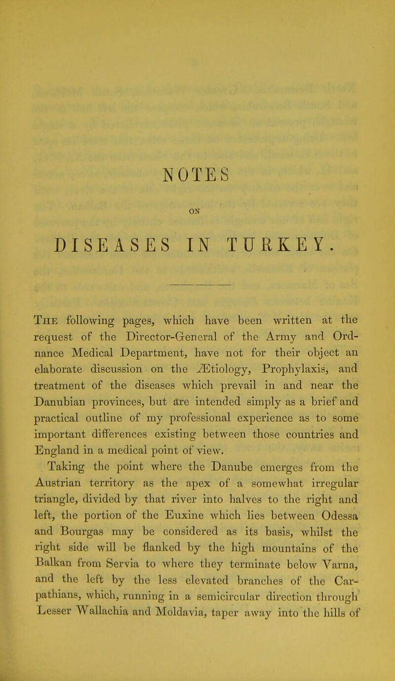 ON DISEASES IN TURKEY. The following pages, which have been written at the request of the Director-General of the Army and Ord- nance Medical Department, have not for their object an elaborate discussion on the Etiology, Prophylaxis, and treatment of the diseases which prevail in and near the Danubian provinces, but are intended simply as a brief and practical outline of my professional experience as to some important differences existing between those countries and England in a medical point of view. Taking the point where the Danube emerges from the Austrian territory as the apex of a somewhat irregular triangle, divided by that river into halves to the right and left, the portion of the Euxine which lies between Odessa and Bourgas may be considered as its basis, whilst the right side will be flanked by the high mountains of the Balkan from Servia to where they terminate below Varna, and the left by the less elevated branches of the Car- pathians, which, running in a semicircular direction through Lesser Wallachia and Moldavia, taper away into the hills of