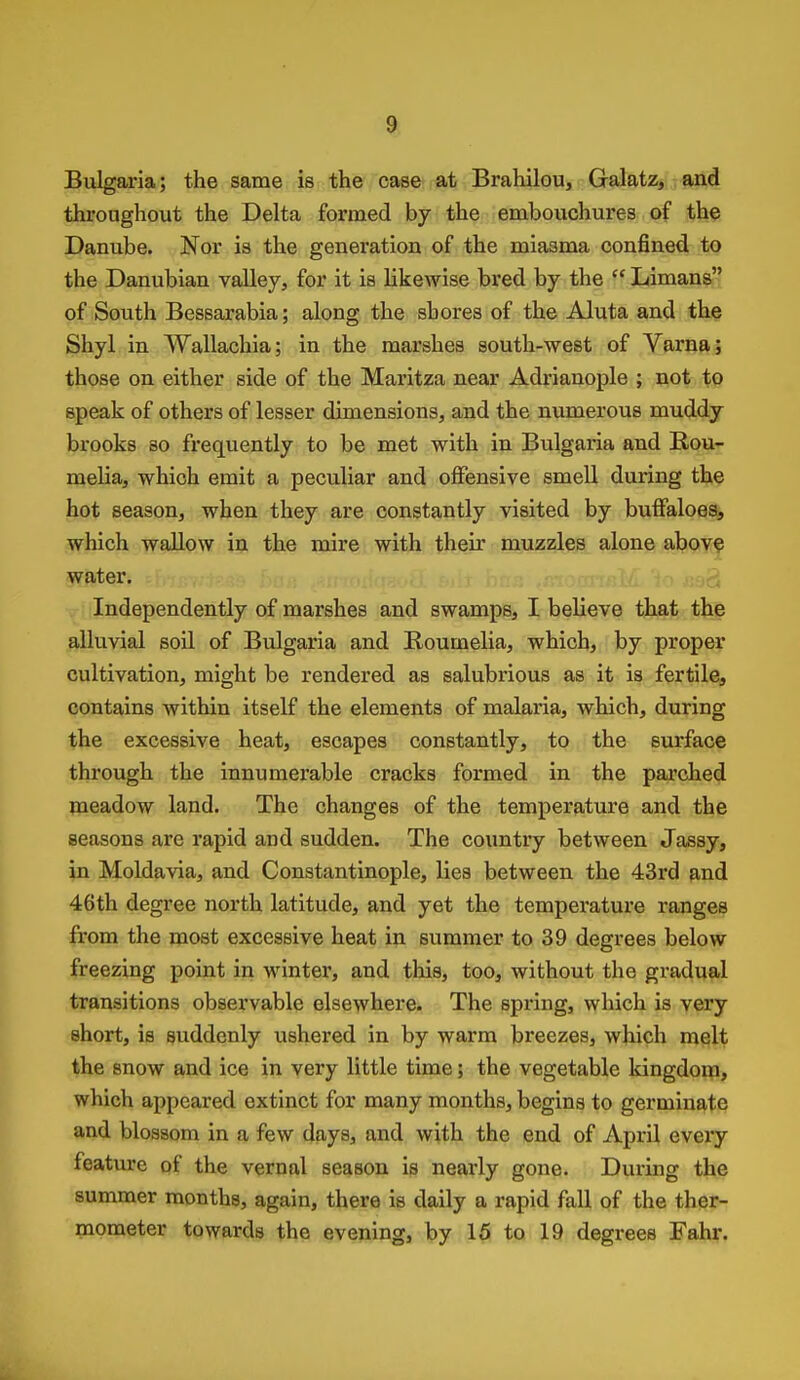 Bulgaria; the same is the case at Brahilou, Galatz, and throughout the Delta formed by the embouchures of the Danube. Nor is the generation of the miasma confined to the Danubian valley, for it is likewise bred by the  Limans of South Bessarabia; along the shores of the Aluta and the Shyl in Wallachia; in the marshes south-west of Varna; those on either side of the Maritza near Adrianople ; not to speak of others of lesser dimensions, and the numerous muddy brooks so frequently to be met with in Bulgaria and Rou- melia, which emit a peculiar and offensive smell during the hot season, when they are constantly visited by buffaloes, which wallow in the mire with their muzzles alone aboy? water. Independently of marshes and swamps, I believe that the alluvial soil of Bulgaria and Boumelia, which, by proper cultivation, might be rendered as salubrious as it is fertile, contains within itself the elements of malaria, which, during the excessive heat, escapes constantly, to the surface through the innumerable cracks formed in the parched meadow land. The changes of the temperature and the seasons arc rapid and sudden. The coimtry between Jassy, in Moldavia, and Constantinople, lies between the 43rd and 46th degree north latitude, and yet the temperature ranges from the most excessive heat in summer to 39 degrees below freezing point in winter, and this, too, without the gradual transitions observable elsewhere. The spring, which is very short, is suddenly ushered in by warm breezes, which melt the snow and ice in very little time; the vegetable kingdoip, which appeared extinct for many months, begins to germinate and blossom in a few days, and with the end of April every feature of the vernal season is nearly gone. During the summer months, again, there is daily a rapid fall of the ther- mometer towards the evening, by 15 to 19 degrees Fahr.