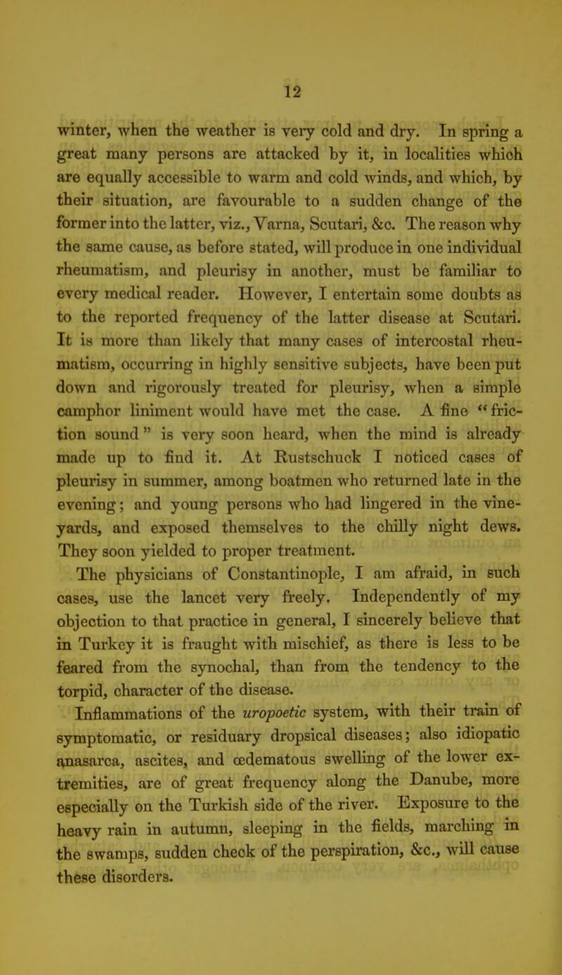 winter, when the weather is very cold and dry. In spring a great many persons are attacked hy it, in localities which are equally accessible to warm and cold winds, and which, by their situation, are favourable to a sudden change of the former into the latter, viz., Varna, Scutari, &c. The reason why the same cause, as before stated, will produce in one individual rheumatism, and pleurisy in another, must be familiar to every medical reader. However, I entertain some doubts as to the reported frequency of the latter disease at Scutari. It is more than likely that many cases of intercostal rheu- matism, occurring in highly sensitive subjects, have been put down and rigorously treated for pleurisy, when a simple camphor liniment would have met the case. A fine  fric- tion sound  is very soon heard, when the mind is already made up to find it. At Rustschuck I noticed cases of pleurisy in summer, among boatmen who returned late in the evening; and young persons who had lingered in the vine- yards, and exposed themselves to the chilly night dews. They soon yielded to proper treatment. The physicians of Constantinople, I am afraid, in such cases, use the lancet very freely. Independently of my objection to that practice in general, I sincerely believe that in Turkey it is fraught with mischief, as there is less to be feared from the synochal, than from the tendency to the torpid, character of the disease. Inflammations of the uropoetic system, with their train of symptomatic, or residuary dropsical diseases; also idiopatio ivnasarca, ascites, and (Edematous swelling of the lower ex- tremities, are of great frequency along the Danube, more especially on the Turkish side of the river. Exposure to the heavy rain in autumn, sleeping in the fields, marching in the swamps, sudden check of the perspiration, &c., will cause these disorders.