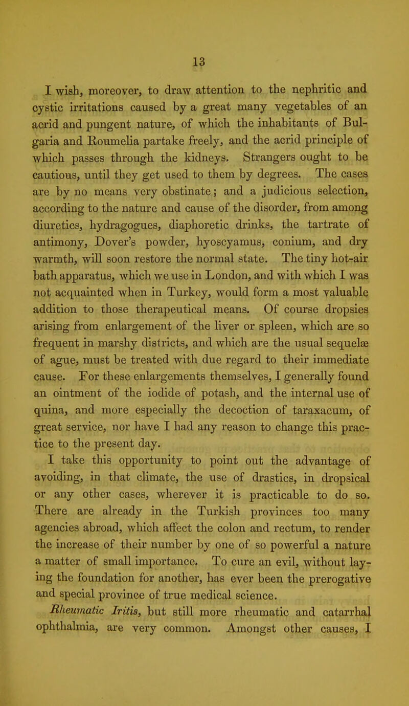 I wish, moreover, to draw attention to the nephritic and cystic irritations caused by a great many vegetables of an acrid and pungent nature, of which the inhabitants of Bul- garia and Koumelia partake freely, and the acrid principle of which passes through the kidneys. Strangers ought to be cautious, until they get used to them by degrees. The cases are by no means very obstinate; and a judicious selection, according to the nature and cause of the disorder, from among diuretics, hydragogues, diaphoretic drinks, the tartrate of antimony, Dover's powder, hyoscyamus, conium, and dry warmth, will soon restore the normal state. The tiny hot-air bath apparatus, which we use in London, and with which I was not acquainted when in Turkey, would form a most valuable addition to those therapeutical means. Of course dropsies arising from enlargement of the liver or spleen, which are so frequent in marshy districts, and which are the usual sequelse of ague, must be treated with due regard to their immediate cause. For these enlargements themselves, I generally found an ointment of the iodide of potash, and the internal use of quina, and more especially the decoction of taraxacum, of great service, nor have I had any reason to change this prac- tice to the present day. I take this opportunity to point out the advantage of avoiding, in that climate, the use of drastics, in dropsical or any other cases, wherever it is practicable to do so. There are already in the Turkish provinces too many agencies abroad, which affect the colon and rectum, to render the increase of their number by one of so powerful a nature a matter of small importance. To cure an evil, without lay- ing the foundation for another, has ever been the prerogative and special province of true medical science. Rheumatic Iritis, but still more rheumatic and catarrhal} ophthalmia, are very common. Amongst other causes, j