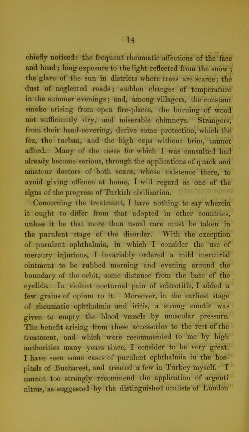 chiefly noticed: the frequent rheumatic affections of the fabfe and head ; long exposure to the light reflected from the snow j the glare of the sun in districts where trees are scarce; the dust of neglected roads; sudden changes of temperature' in the summer evenings; and, among villagers, the constant smoke arising from open fire-places, the burning of wood not sufficiently dry, and miserable chimneys. Strangers, from their head-covering, derive some protection, which the fez, the turban, and the high caps without brim, cannot afford. Many of the cases for which I was consulted had ah'eady become serious, through the applications of quack and' amateur doctors of both sexes, whose existence there, to avoid giving offence at home, I will regard as one of the signs of the progress of Turkish civilization. Concerning the treatment, I have nothing to say wherein it ought to differ from that adopted in other countries, unless it be that more than usual care must be taken in the purulent stage of the disorder. With the exception of purulent ophthalmia, in which I consider the use of mei'cury injurious, I invariably ordered a mild mercurial ointment to be rubbed morning and evening around the boundary of the oi'bit, some distance from the base of the eyelids. In violent nocturnal pain of sclerotitis, I added a few grains of opium to it. Moreover, in the earliest stage of rheumatic ophthalmia and iritis, a strong emetic was given to empty the blood vessels by muscular pressure. The benefit arising from these accessories to the rest of the treatment, and which were recommended to me by high authorities many years since, I consider to be very great. I have seen some cases of purulent ophthalmia in the hos- pitals of Bucharest, and treated a few in Turkey myself. I cannot too strongly recommend the application of argenti nitras, as suggested by the distinguished oculists of London