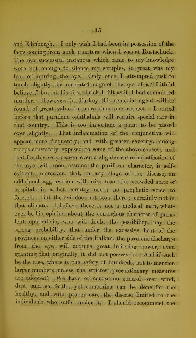 ^$5 Eind,iEdinburgh. I only wish I had been in possession of the. facts coming frona such quarters when I was at Eustschuck. Tlje few successful instances which came to my knowledge w;i9j;e,:|apt enough to silence my scruples, so great was my fe^i-i of injuring the eye. Only once I, attempted just to touch slightly the ulcerated edge of the eye ofda r faithful believer, but at his first shriek I felt as if I had committed murder. However, in Tvurkey this remedial agent will be found of great value in more than one respect. I stated before that purulent ophthalmia will require special care in that country. This is too important a point to be passed oyer slightly. That inflammation of the conjunctiva wUl appear more frequently, and with greater severity, among troops constantly exposed to some of the above causes; and that for this very reason even a slighter catarrhal aifection of the . eye will.,soon , assume the puriform character, is self-^i evident; moreover, that, in any stage of the disease, an additional aggravation wUl arise from the crowded state of hospitals in a hot country needs no prophetic voice to foretell. But the evil does not stop there ; certainly not in that climate. I believe there is not a medical man, what- ever be his opinion about the contagious character of puru- lent ophthalmia., who will doubt the possibility, nay the strong probability, that under the excessive heat of the provinces on either side of the Balkan, the purulent discharged > from the eye will acquire great infecting power, even granting that originally it did not possess it. And if such be the case, where is the safety of hundreds, nob to mention larger numbers, unless the strictest precautionary measures are adopted ? We have of course no control over wind, dust, and so forth; yet something can be done for the healthy, and with proper care the disease limited to the ^^iy/^.'A^.^^ wjio suffer under it,, I should recommend the