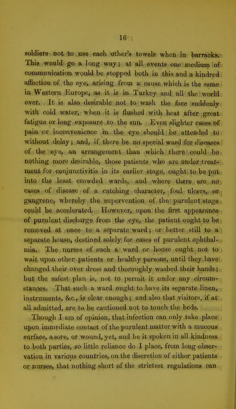 soldiers not to use each other's towels whehr in. barraokKs This would go a long way; at all events one medium ofr: communication would be stopped both in this and a kindred! affection of the eye, arising from a cause which da the sameJ in Western Europe, aa it is in Tui-key and all the world over.; It is also desirable not to wash the fiice suddenlyi with cold water, wlieu it is flushed with heat after great fatigue or long exposure to the sun. Even slighter caaes of pain or inconvenience iax., the; eye,. should; be attended to t without dcky; and, if there be no, special ward for disea^jeaj of the eye, an arrangement than whjch :the{r6'oould ^be? nothing more desirable, those patients who are under treat7\, ment for conjunctivitis in its earlier stage, ought to be putj iutQ the least crowded wards, and where tliere are.Jiflj cases of disease of a catching chai-acter, foul ulcers,, or; gangrene, whereby the supervention of the purulent stage > could be accelerated. However, upon the first appeaa-anoeo of purulent discharge from the reye, the patient ought to be. j removed at once tO; ,a separate ward; or better stiU to a > separate house, destined solely for cases of purulent ophthal-.- mia.' The nurses of such a ward or house ought not to wait upon other patients or healthy persons, until they have changed their over dress and thoroughly washed tlieir hands; but the safest plan is, not to permit it under any circum- stances. That such a ward ought to have its separate linen, instruments, &c,, is clear enough; and also that visitors, if at aU admitted, are to be cautioned not to touch the beds. Though I am of opinion, that infection can only take place upon immediate contact of the purulent matter with a mucous surface, a sore, or wound, yet, and be it spoken in all kindness to both parties, so little reliance do I place, from long obser- vation in various countries, on the discretion of eitlier patients or nurses, that nothing short of the strictest regulations can