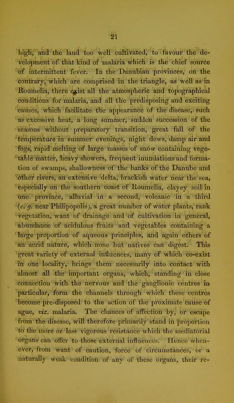 'hipr'aka'theTand-'^od^'^ercu^ '^Velopment of that kind of malaria which is the chief source intermittent fever. In the Danubian provinces, on the 'Contrary, which are comprised in the triangle, as well as in {fiioumelia, there ^ist all the atmospheric and topographical 'bb'ndltions for malaria, and all the predisposing and exciting ^\i^se'si which facilitate the appearance of the disease, such ^^^feicfessive heat, a long summer, sudden succession of the '%¥a^n8 without preparatory transition, great fall of the 'f^liii^^feture in summer evenings, night dews, damp air and fdgs, rapid melting of large masses of snow containing vege- ^tkble matter, heavy showers, frequent inundations and forma- tion of swamps, shallowness of the banks of the Danube and Wih'b)f riV^ts, an extensive delta, brackish water near the sea^ ^^specially on the southern coast of Roumelia, clayey soil in 'SflR'^ province, alluvial^ 'iA'-^ second, vblcanic 'ih third '(eP^;' near Philipopolis), a great number of water plants, rank Vegetation, want of drainage and of cultivation in general, ^abundance of acidulous fruits and vegetables containing a 'large proportion of aqueous principles, and again others of k^' acrid nature, which none but natives can digest. This 'great variety of external influences, many of which co-exist ?tt one locality, brings them necessarily into contact with almost all the important organs, which, standing in close Connection with the nervous and the ganglionic centres in particular, form the channels through which these centres become pre-disposed to the action of the proximate cause of ague, viz. malaria. The chances of affection by, br escape from the disease, will therefore primarily stand in 'piroportion to the more or less vigorous resistance which the mediatorial organs can offer to those external influences. Hence when- ever, from want of caution, force of circumstances, or a naturally weak condition bf atiy of these drgans, their re-