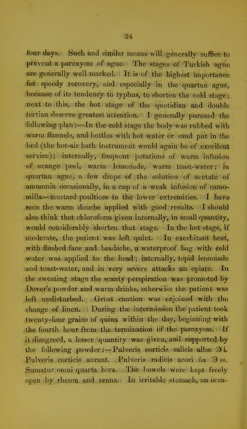 84 four days. Such and similar means will generally suffice to prevent a paroxysm of ague. The stages of Turkish ague are generally well marked. It is of the highest importance for speedy recovery, and especially in the quartan ague, because of its tendency to typhus, to shorten the cold stage; next to this, the hot stage of the quotidian and double tertian deserve greatest attention. I generally pursued the following plan:—In the cold stage the body was rubbed with warm flannels, and bottles with hot water or sand put in the bed (the hot-air bath instrument would again be of excellent service); internally, frequent potations of warm infusion of orange peel, warm lemonade, warm toast-water; in (juartan ague, a few drops of the solution of acetate of ammonia occasionally, in a cup of a weak infusion of camo- niilla—mustard poultices to the lower extremities. I have seen the warm douche applied with good results. I should also think that chloroform given internally, in small quantity, would considerably sliorten that stage. In the hot stage, if moderate, the patient was loft quiet. In exorbitant heat, with flushed face and headache, a waterproof bag with cold water was applied to the head; internally, tepid lemonade and toast-water, and in very severe attacks an opiate. In the sweating stage the scanty perspiration was promoted by Dover's powder and wai-m drinks, otherwise the patient was left undisturbed. Great caution was enjoined with the change of linen. During the intermission the patient took tweuty-four grains of quina within the day, beginning with the fourth hour from the termination of the paroxysm. If it disagreed, a lesser quantity was given, and supported by the following powder:—Pulveris corticis salicis albro 3 i. Pulveris coi'ticis aurant. Pulveris radiois acori aa 9 ss. Snmatur omni quarta hora. The bowels iwere kept freely open rheum and senna. In irritable stomach, an occa-