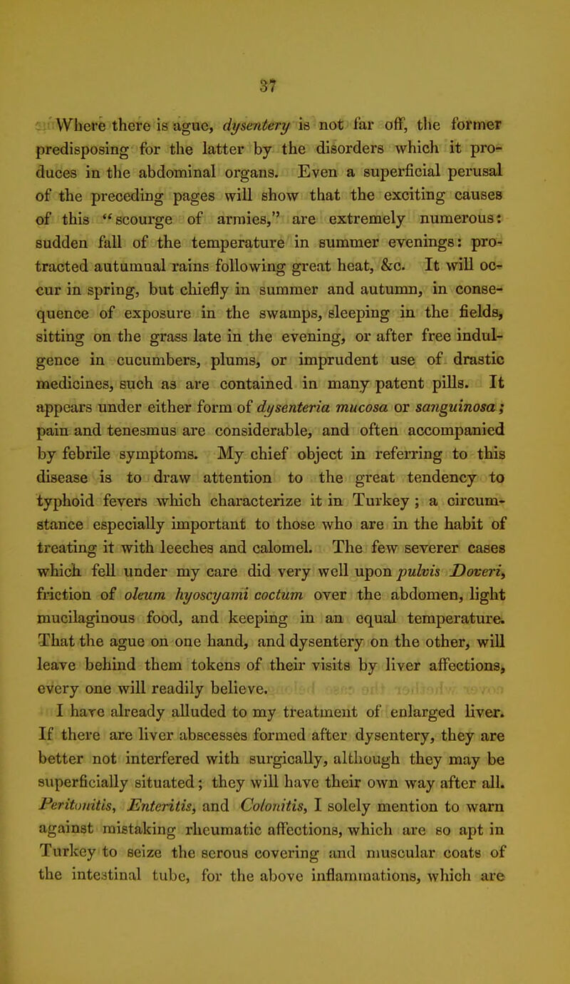 predisposing for the latter by the disorders which it pro- duces in the abdominal organs. Even a supex-ficial perusal of the preceding pages will show that the exciting causes of this scourge of armies, are extremely numerous: sudden fall of the temperature in summer evenings: pro- tracted autumnal rains following great heat, &c. It will oc- cur in spring, but chiefly in summer and autumn, in conse- quence of exposure in the swamps, sleeping in the fields, sitting on the grass late in the evening, or after free indul- gence in cucumbers, plums, or imprudent use of drastic medicines, such as are contained in many patent piUs. It appears under either form of dysenteria mucosa or sanguinosa ; pain and tenesmus are considerable, and often accompanied by febrile symptoms. My chief object in referring to this disease is to draw attention to the great tendency to typhoid fevers which characterize it in Turkey ; a circum- stance especially important to those who are in the habit of treating it with leeches and calomel. The few severer cases which feU under my care did very well upon pulvis Doveri^ friction of oleum hyoscyami coctum over the abdomen, light mucilaginous food, and keeping in an equal temperature. That the ague on one hand, and dysentery on the other, will leave behind them tokens of their visits by liver affections, every one will readily believe. I hare already alluded to my treatment of enlarged liver. If there are liver abscesses formed after dysentery, they are better not interfered with surgically, although they may be superficially situated; they will have their own way after all. Peritonitis, Enteritis, and Colonitis, I solely mention to warn against mistaking rheumatic affections, which are so apt in Turkey to seize the serous covering and muscular coats of the intestinal tube, for the above inflammations, which are