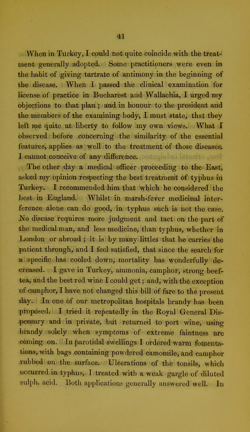 When in Turkey, I could not quite coincide with the treat-' ment generally adopted. Some practitioners were even in the habit of giving tartrate of antimony in the beginning of the disease. When I passed the clinical examination for license of practice in Bucharest and Wallachia, I urged my objections to that plan ; and in honour to the president and the members of the examining body, I must state, that they left me quite at liberty to follow my own views. What I observed before concerning the similarity of the essential features, applies as well to the treatment of those diseases. J, cannot conceive of any difference. , \ The other day a medical officer proceeding to the East, asked my opinion respecting the best treatment of typhus in TJurkey. I recommended him that which he considered the beat in England. Whilst in marsh-fever medicinal inter- ference alone can do good, in typhus such is hot the case. No disease requires more judgment and tact on the part of the medical man, and less medicine, than typhus, whether in London or abroad ; it is by many littles that he carries the patient through, and I feel satisfied, that since the search for a specific has cooled down, mortality has wonderfully de- creased. I gave in Turkey, ammonia, camphor, strong beef- tea, and the best red wine I could get; and, with the exception of camphor, I have not changed this bill of fare to the present day* In one of our metropolitan hospitals brandy has been proposed. ' I tried it repeatedly in the Royal General Dis- pensary and in private, but returned to port wine, using brandy solely when symptoms of extreme faintness arc coming on. In parotidal swellings I ordered warm foraentxi- tions, with bags containing powdered camomile, and camphor rubbed on the surface. Ulcerations of the tonsils, which occurred in typhus, I treated witli a weak gargle of diluted sulph. acid. Both applications generally answered well. In