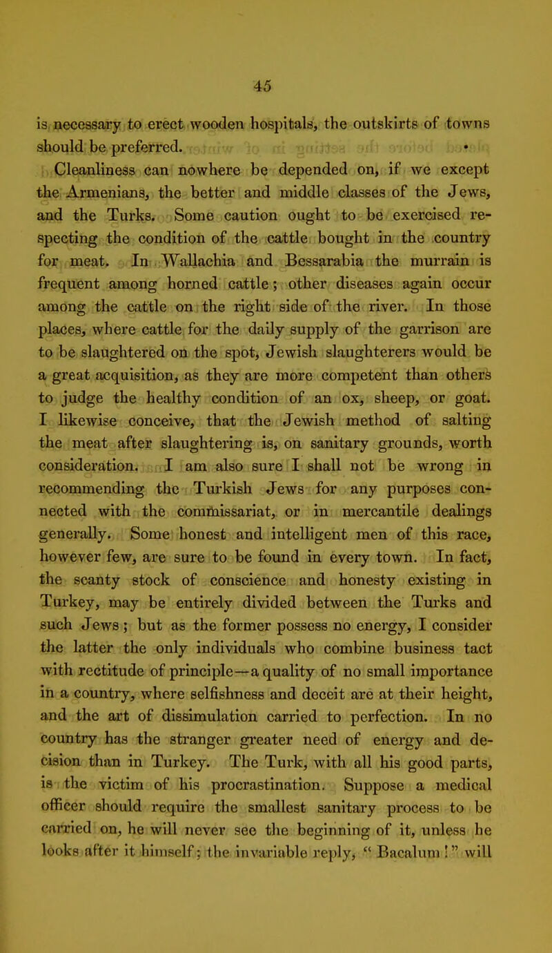 is. necessary to erect wooden hospitals, the outskirts of towns should be preferred. . r-> j nf' Cleanliness can nowhere be depended on, if we except the, Armenians, the better and middle classes of the Jews, and the Turks. Some caution ought to be/ exercised re- specting the condition of the icattle. bought in the country f(Mr;,3aaeat» ..Ini.;WaUachia and Bessarabia the murrain is frequent among horned cattle; other diseases again occur among the cattle on the right side of the river. In those places, where cattle for the daily supply of the garrison are to be slaughtered on the spot, Jewish slaughterers would be a great acquisition, as they are more competent than others to judge the healthy condition of an ox, sheep, or goat. I- likewise conceive, that the Jewish method of salting the meat after slaughtering is, on sanitary grounds, worth consideration. jf.aJ iam also sure I shall not be wrong in recommending the Turkish Jews for any purposes con- nected with the comruissariat,. or in mercantile dealings generaUy. Some honest and intelligent men of this race, however few, are sure to be found in every town. In fact, the scanty stock of conscience and honesty existing in Turkey, may be entirely divided between the Tui'ks and such Jews ; but as the former possess no energy, I consider the latter the only individuals who combine business tact with rectitude of principle—a quality of no small importance in a country, where selfishness and deceit are at their height, and the art of dissimulation carried to perfection. In no country has the stranger greater need of energy and de- cision than in Turkey. The Turk, with all his good parts, is the victim of his procrastination. Suppose a medical officer should require the smallest sanitary process to be earned on, he will never see tlie beginning of it, unless he looks after it himself; the invariable reply,  Bacaluni! will