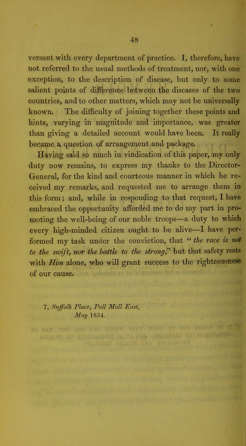 versant with every department of practice. I, therefore, have not referred to the usual methods of treatment, nor, with one exception, to the description of disease, but only to some salient points of difference between the diseases of the two countries, and to other matters, which may not be universally known. The difficulty of joining together these points and hints, varying in magnitude and importance, was greater than giving a detailed account would have been. It reaUy became a question of arrangement and package. Having said so much in vindication of tliis paper, my only duty now remains, to express my thanks to the Director- General, for the kind and courteous manner in which he re- ceived my remarks, and requested me to arrange them in this form; and, while in responding to that request, I have embraced the opportunity afforded me to do my part in pro- moting the well-being of our noble troops—a duty to which every high-minded citizen ought to be alive—I have per- formed my task under the conviction, that  the race is not to the swift, nor the battle to the strong,' but that safety rests with Him alone, who will grant success to the righteousness of our cause. 7, Suffolk Place, Pall Mall East, May 1854.