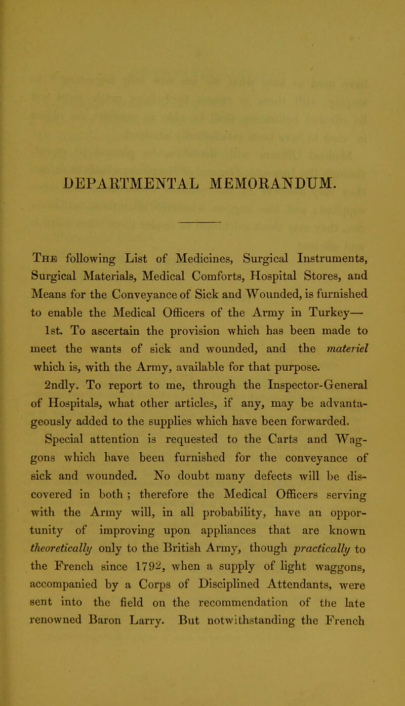 DEPARTMENTAL MEMORANDUM. The following List of Medicines, Surgical Instruments, Surgical Materials, Medical Comforts, Hospital Stores, and Means for the Conveyance of Sick and Wounded, is furnished to enable the Medical Officers of the Army in Turkey— 1st. To ascertain the provision which has been made to meet the wants of sick and wounded, and the materiel which is, with the Array, available for that purpose. 2ndly, To report to me, through the Inspector-General of Hospitals, what other articles, if any, may be advanta- geously added to the supplies which have been forwarded. Special attention is requested to the Carts and Wag- gons which have been furnished for the conveyance of sick and wounded. No doubt many defects will be dis- covered in both ; therefore the Medical Officers servins: with the Army will, in all probability, have an oppor- tunity of improving upon appliances that are known theoretically only to the British Army, though practically to the French since 179ii, when a supply of light waggons, accompanied by a Corps of Disciplined Attendants, were sent into the field on the recommendation of the late renowned Baron Lan-y. But notwithstanding the French