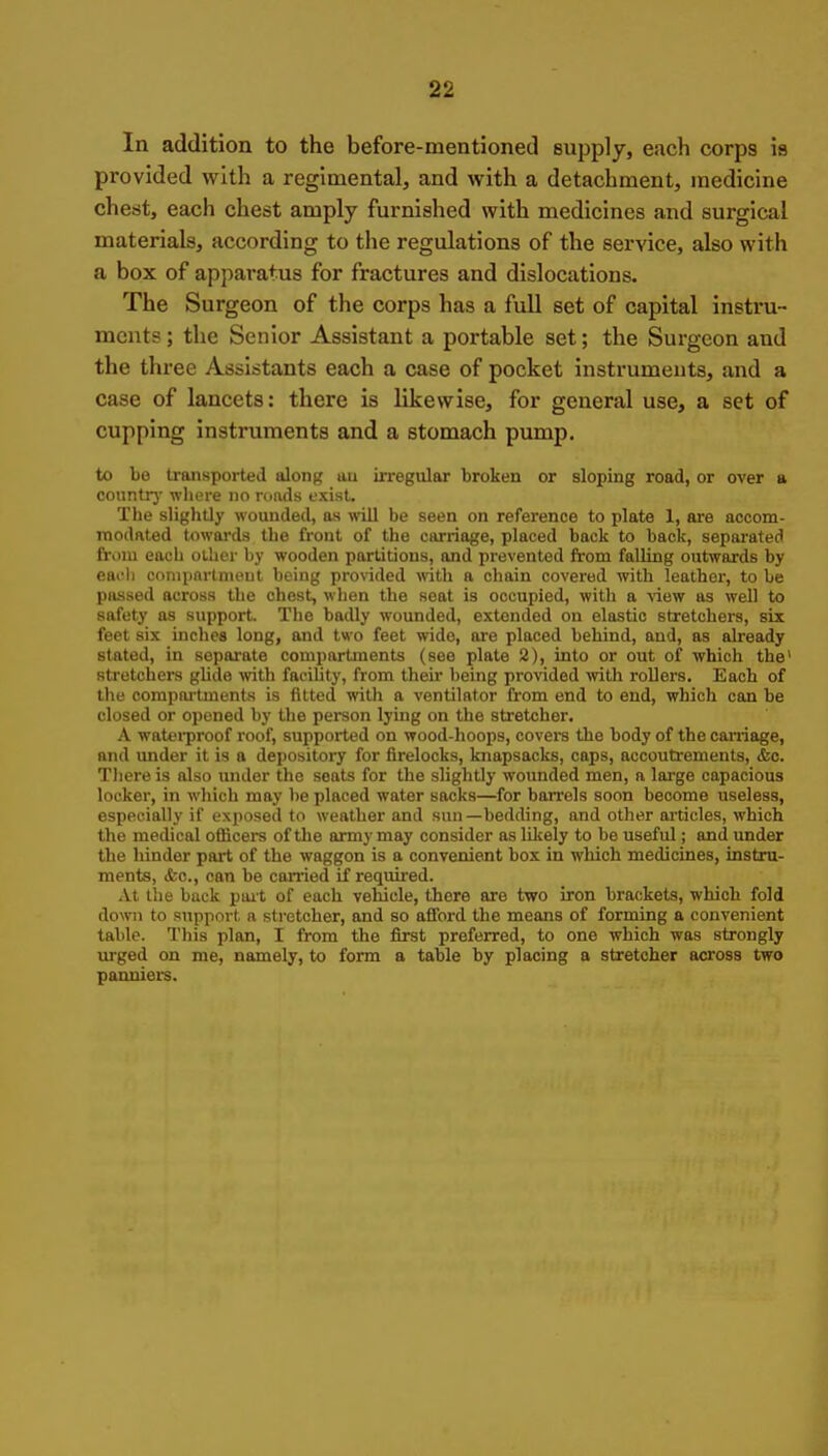 In addition to the before-mentioned supply, each corps is provided with a regimental, and with a detachment, medicine chest, each chest amply furnished with medicines and surgical materials, according to the regulations of the service, also with a box of apparatus for fractures and dislocations. The Surgeon of the corps has a full set of capital instru- ments ; the Senior Assistant a portable set; the Surgeon and the three Assistants each a case of pocket instruments, and a case of lancets: there is likewise, for general use, a set of cupping instruments and a stomach pump, to be transported along au irregular broken or sloping road, or over a countrj' where no ronds exist. The slightly wounded, as ^vill be seen on reference to plate 1, are accom- modated towards the front of the carriage, placed back to back, separated from each other hy wooden partitions, and prevented from faUing outwards by eaoh conipnrtnieut being pro%'ided with a chain covered with leather, to be passed across the chest, when the seat is occupied, with a ^iew as well to safety as support. Tlie badly wounded, extended on elastic stretchers, six feet six inches long, and two feet wide, are placed behind, and, as already stated, in sepai'ate compartments (see plate 2), into or out of which the' stretchers glide with facility, from their being provided vfith rollers. Each of the compai'bnents is fitted with a ventilator from end to end, which can be closed or opened by the person lying on the stretcher, A watei-proof roof, supported on wood-hoops, covers the body of the carriage, and vmder it is a depository for firelocks, knapsacks, caps, accoutrements, &c. Tliere is also under the seats for the slightly wounded men, a large capacious locker, in which may be placed water sacks—for barrels soon become useless, especially if exposed to weather and sun—bedding, and other aiticles, which the medical oflScers of the army may consider as Ulcely to be useful; and under the hinder part of the waggon is a convenient box in which medicines, instru- ments, (fee, can be carried if requii-ed. At the back pait of each vehicle, there ore two iron brackets, which fold down to support a stretcher, and so afford the means of forming a convenient table. This plan, I from the first preferred, to one which was strongly urged on me, namely, to form a table by placing a stretcher across two panniers.