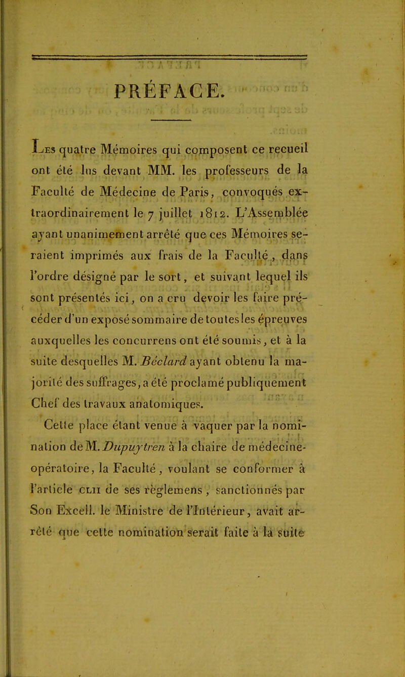 PRÉFACE 1-<ES quatre Mémoires qui composent ce recueil ont été lus devant MM. les professeurs de la Faculté de Médecine deJParis, convoqués ex- Iraordinairement le 7 juillet 1812. L'Assemblée ajanl unanimetnent arrêté que ces Mémoires se- raient imprimés aux frais de la Facullé , dans l'ordre désigné par le sort, et suivant lequel ils sont présentés ici, on a cru devpir les faire prér < ■ , •. ,\.',v.V V. ^ <>i-*'v.0 céder d'un exposé sommaire de toutes les épreuves auxquelles les concurrens ont été soumis, et à la suite desquelles M. ^ecZa/-f/ayant obtenu la ma- jorilé des suiFrages,aété proclamé publiquement Chef des travaux anàtomiques. Celle place étant venue à vaquer par la nomi- nation deM.Dupifjtren à la chaire de médecine- opératoire, la Faculté, voulant se conformer à l'article clii de ses règlemens , sanctionnés par Son Excel!, le Ministre de l'Intérieur, aVait ar- rêté que celte nomination serait faite à la suite