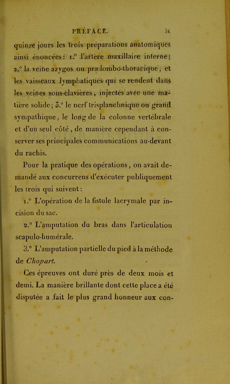 PRÉFACE. îx quinze jours les trois préparations analoœiqtiëà ainsi énoncées: r.° l'artère maxillaire interne^ 2. Ja veitie azygos ou praelombo-lhotaciqtie, ët les vaisseaux lymphatiques qui se rendent dabà les veines sous-clavières, injectés avec une ina-»- tière solide; 5. le nerf Irisplanchnique ou grarid sympathique, le long de la colonne vertébrale et d'un seul côté, de manière cependant à con- server ses principales communications au-devant du rachis. Pour la pratique des opérations, on avait de- mandé aux concurrens d'exécuter publiquement les (rois qui suivent: 1.  L'opération de la fistule lacrymale par in- cision du sac. 2. ° L'amputation du bras dans l'articulation scapulo-humérale. 3° L'amputation partielle du pied à la méthode de Chopart. Ces épreuves ont duré près de deux mois et demi. La manière brillante dont cette place a été disputée a .fait le plus grand honneur aux con-