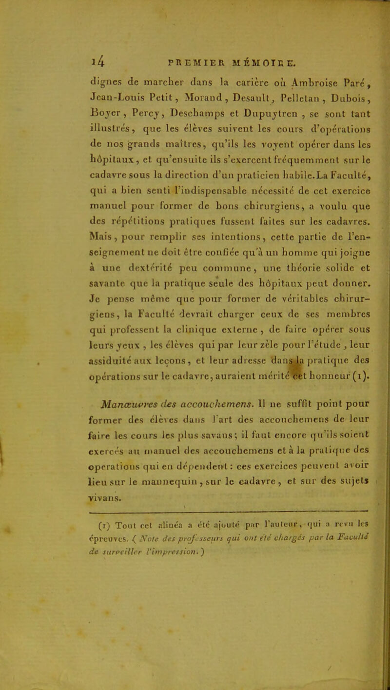 dignes de marcher dans la carière où Ambroise Pare', Jean-Louis Petit, Moraud, Desault^ Pellclan , Dubois, Boyer, Percj, Deschamps et Dupujlrcn , se sont tant illustrés, que les élèves suivent les cours d'opérations de nos grands maîtres, qu'ils les voyent opérer dans les hôpitaux, et qu'ensuite ils s'exercent fréquemment sur le cadavre sous la direction d'un praticien habile.La Faculté, qui a bien senti l'indispensable nécessité de cet exercice manuel pour former de bons chirurgiens, a voulu que des répétitions pratiques fussent faites sur les cadavres. Mais, pour remplir ses intentions, cette partie de l'en- seignement ne doit être confiée qu'à un homme qui joigne à une dextérité peu commune, une théorie solide et savante que la pratique seule des hôpitaux peut donner. Je pense même que pour former de véritables chirur- giens, la Faculté devrait charger ceux de ses membres qui professent la clinique externe, de faire opérer sous leurs yeux , les élèves qui par leur zèle pour l'étude , leur assiduité aux leçons, et leur adresse tlana^ pratique des opérations sur le cadavre, auraient mérit^Rt honneur (i). Manœuvres des accouchcmens. 11 ne suffit point pour former des élèves dans J art des acconchemens de leur faire les cours les plus savaus; il faut encore qu'ils soient exercés au manuel des acconchemens et à la pratique des opérations qui en dépendent: ces exercices peuvent avoir lieu sur le mannequin , sur le cadavre, et sur des sujets vivans. (i) Tout cet alinéa a été ajouté par lauleiir, qui a rcvti lis épreuves. .( Nnic des pro/l sseiin gui ont ele chargés par la Faculté de surveiller l'impression. )