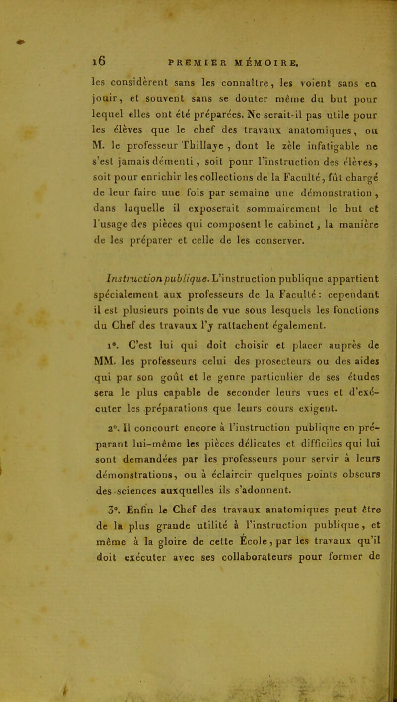 les considèrent sans les connaître, les voient sans cQ jouir, et souvent sans se douter même du but pour lequel elles ont été préparées. Ne serait-il pas utile pour les élèves que le chef des travaux anatomiques, ou M. le professeur Thillajc , dont le zèle infatigable ne s'est jamais démenti, soit pour l'instruction des élèves, soit pour enrichir les collections de la Faculté, fût chargé de leur faire une fois par semaine une démonstration , dans laquelle il exposerait sommairement le but et l'usage des pièces qui composent le cabinet, la manière de les préparer et celle de les conserver. Instmctionpublique.Vxnslraclion publique appartient spécialement aux professeurs de la Faculté: cependant il est plusieurs points de vue sous lesquels les fonctions du Chef des travaux l'y rattachent également. 1. C'est lui qui doit choisir et placer auprès de MM. les professeurs celui des prosccleurs ou des aides qui par son goût et le genre particulier de ses éludes sera le plus capable de seconder leurs vues et d'exé- cuter les préparations que leurs cours exigent. a. Il concourt encore à l'instruction publique en pré- parant lui-même les pièces délicates et difficiles qui lui sont demandées par les professeurs pour servir à leurs démonstrations, ou à éclaircir quelques points obscurs des sciences auxquelles ils s'adonnent. 3°. Enfin le Chef des travaux anatomiques peut être de la plus grande utilité à l'instruction publique, et même à la gloire de cette École, par les travaux qu'il doit exécuter avec ses collaborateurs pour former de