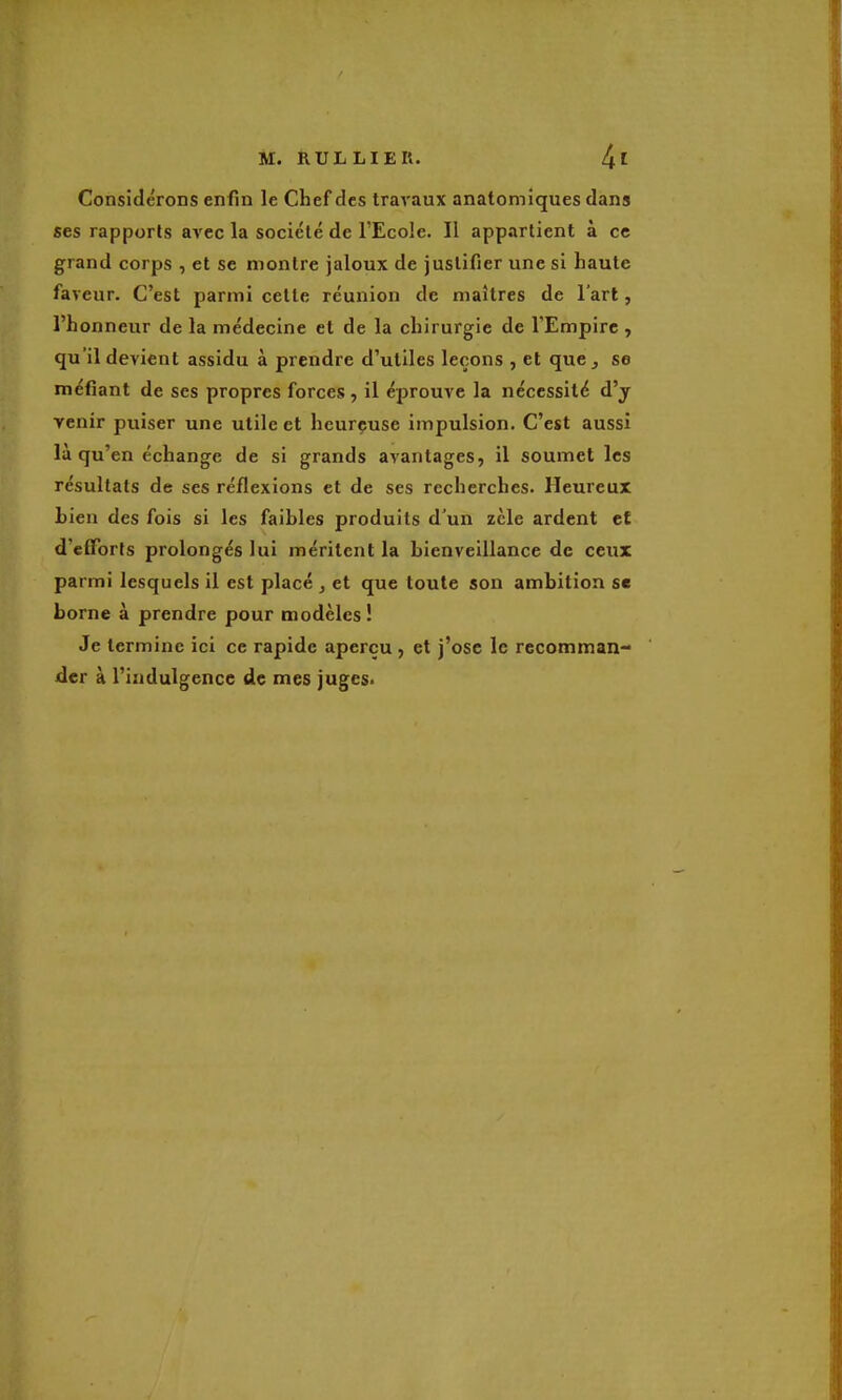 Considérons enfin le Chef des travaux anatomiques dans ses rapports avec la société de l'Ecole. Il appartient à ce grand corps , et se montre jaloux de justifier une si haute faveur. C'est parmi cette réunion de maîtres de l'art, l'honneur de la médecine et de la chirurgie de l'Empire , qu'il devient assidu à prendre d'utiles leçons , et que j se méfiant de ses propres forces, il éprouve la nécessité d'y venir puiser une utile et heureuse impulsion. C'est aussi là qu'en échange de si grands avantages, il soumet les résultats de ses réflexions et de ses recherches. Heureux bien des fois si les faibles produits d'un zèle ardent et d'efforts prolongés lui méritent la bienveillance de ceux parmi lesquels il est placé , et que toute son ambition se borne à prendre pour modèles! Je termine ici ce rapide aperçu , et j'ose le recomman- der à l'indulgence de mes juges.