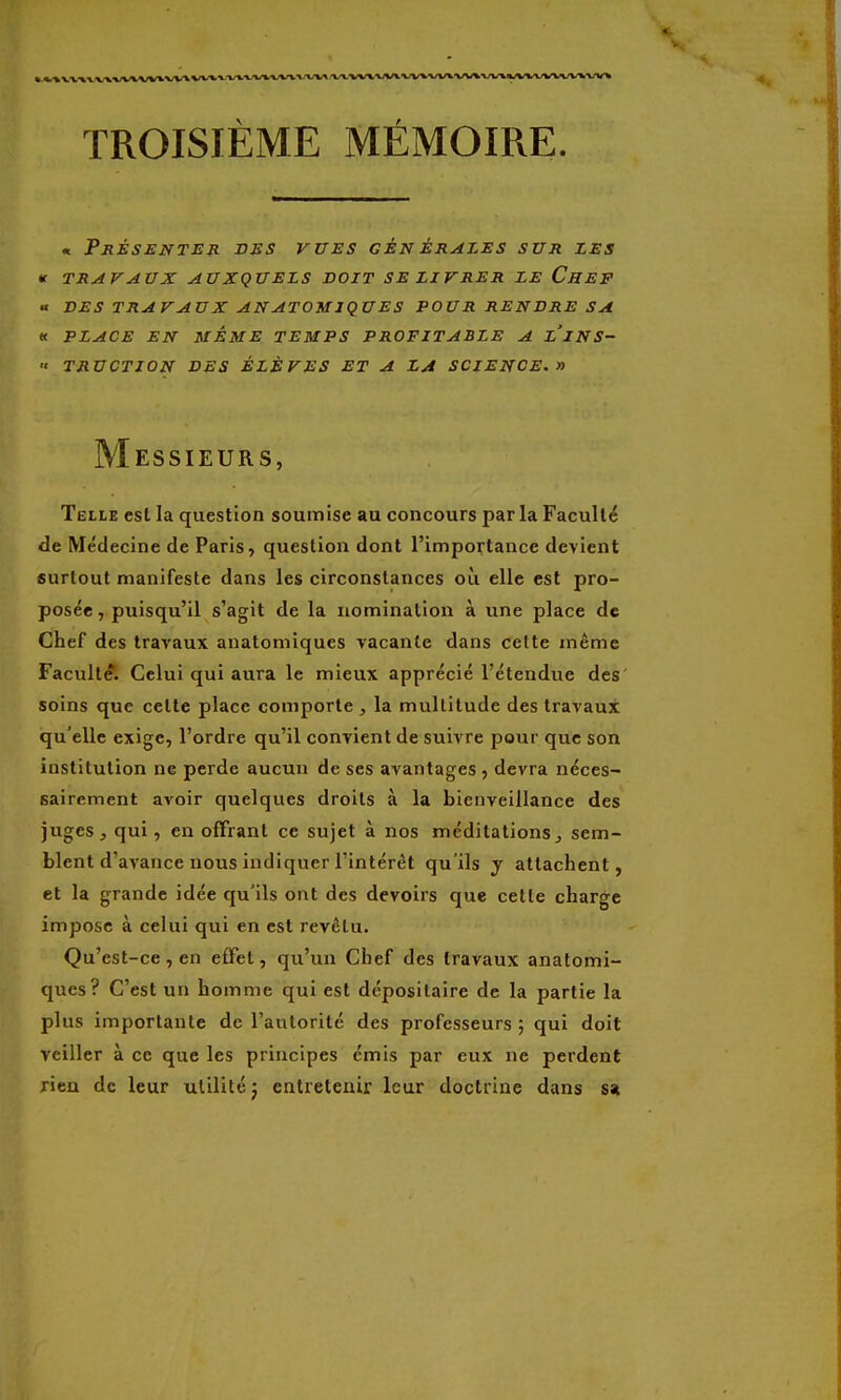 « PjlÉSENTEJl VSS VITES GÉN ÉRALES SUJI ZES te TRAVAVX AUXQUELS VOIT SE LIVRER LE CheF « VES TRAVAUX AN ATOMIQUES POUR RENDRE SA « PLACE EN MÊME TEMPS PROFITABLE A LINS- •• TRUCTION DES ÉLÈVES ET A LA SCIENCE. » Messieurs, Telle est la question soumise au concours parla Faculté de Médecine de Paris, question dont l'importance devient surtout manifeste dans les circonstances où elle est pro- posée , puisqu'il s'agit de la nomination à une place de Chef des travaux anatomiques vacante dans cette même Faculté. Celui qui aura le mieux apprécié l'étendue des' soins que cette place comporte , la multitude des travaux qu'elle exige, l'ordre qu'il convient de suivre pour que son institution ne perde aucun de ses avantages , devra néces- sairement avoir quelques droits à la bienveillance des juges j qui, en offrant ce sujet à nos méditations, sem- blent d'avance nous indiquer l'intérêt qu'ils y attachent, et la grande idée qu'ils ont des devoirs que cette charge impose à celui qui en est revêtu. Qu'est-ce, en effet, qu'un Chef des travaux anatomi- ques? C'est un homme qui est dépositaire de la partie la plus importante de l'autorité des professeurs ; qui doit veiller à ce que les principes émis par eux ne perdent rien de leur utilité: entretenir leur doctrine dans s«