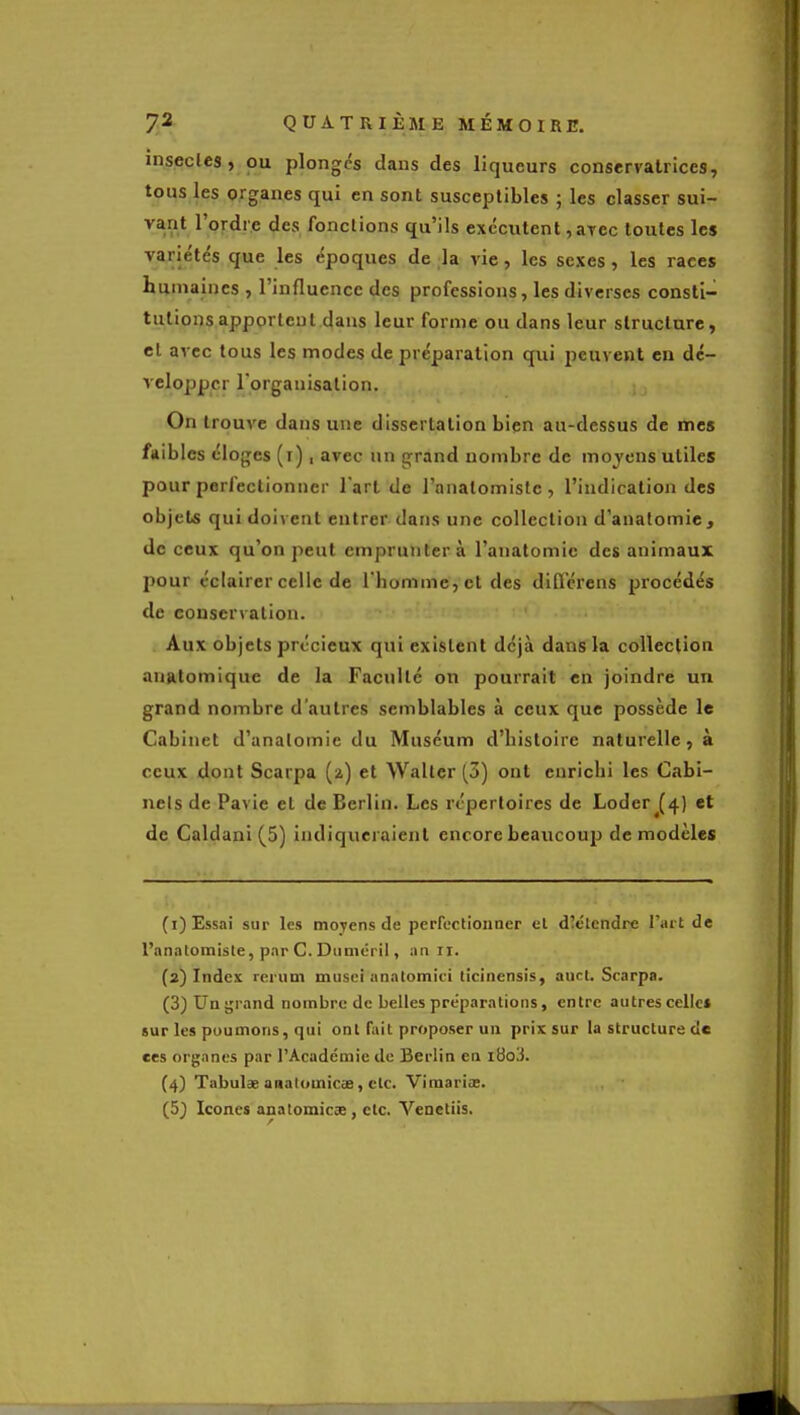 insecles, OU plonges dans des liqueurs conservatrices, tous les organes qui en sont susceptibles ; les classer sui- vant l'ordre des fonctions qu'ils exécutent ,aTec toutes les variétés que les époques de la vie, les sexes, les races humaines , l'influence des professions, les diverses consti- tutions apportent dans leur forme ou dans leur structure, el avec tous les modes de préparation qui peuvent en dé- velopper l'organisation. On trouve dans une dissertation bien au-dessus de mes faibles éloges (i), avec un grand nombre de moyens utiles pour perfectionner l'art de l'onalomislc , l'indication des objets qui doivent entrer dans une collection d'anatomie, de ceux qu'on peut empruntera l'anatomic des animaux pour éclairer celle de l'homme, et des difl'érens procédés de conservation. Aux objets précieux qui existent déjà dans la collection auRlomique de la Faculté on pourrait en joindre un grand nombre d'autres semblables à ceux que possède le Cabinet d'anatomie du Muséum d'histoire naturelle, à ceux dont Scarpa (2) et Waller (3) ont enrichi les Cabi- nets de Pavie el de Berlin. Les répertoires de Loder (4) et de Caldani (5) indiqueraient encore beaucoup de modèles (i) Essai sur les moyens de perfectionner el dîélendre l'art de l'anatomiste, par C. Diiméril, an ri. {2) Index rerum musci analomici ticinensis, auct. Scarpa. (3) Un grand nombre de belles préparations, entre autres celles sur les poumons, qui ont fait proposer un prix sur la structure de ces organes par l'Académie de Berlin en iHo'i. (4) Tabula analomicse, etc. Vimariœ. (5J Icônes analomicse, etc. Venetiis.